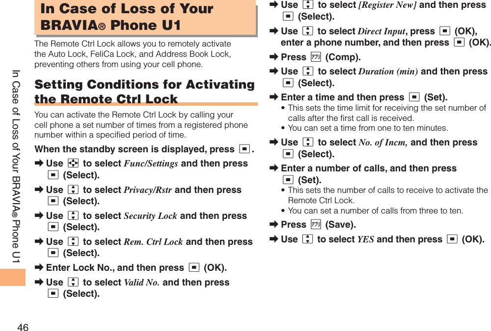 46In Case of Loss of Your BRAVIA®Phone U1In Case of Loss of Your BRAVIA® Phone U1The Remote Ctrl Lock allows you to remotely activate the Auto Lock, FeliCa Lock, and Address Book Lock, preventing others from using your cell phone.Setting Conditions for Activating the Remote Ctrl LockYou can activate the Remote Ctrl Lock by calling your cell phone a set number of times from a registered phone number within a specified period of time. When the standby screen is displayed, press c.Use a to select Func/Settings and then press c (Select). Use j to select Privacy/Rstr and then press c (Select). Use j to select Security Lock and then press c (Select). Use j to select Rem. Ctrl Lock and then press c (Select). Enter Lock No., and then press c (OK).Use j to select Valid No. and then press c (Select).➡➡➡➡➡➡Use j to select [Register New] and then press c (Select).Use j to select Direct Input, press c (OK), enter a phone number, and then press c (OK).Press % (Comp).Use j to select Duration (min) and then press c (Select).Enter a time and then press c (Set).This sets the time limit for receiving the set number of calls after the first call is received.You can set a time from one to ten minutes.Use j to select No. of Incm, and then press c (Select).Enter a number of calls, and then press c (Set).This sets the number of calls to receive to activate the Remote Ctrl Lock.You can set a number of calls from three to ten.Press % (Save).Use j to select YES and then press c (OK).➡➡➡➡➡••➡➡••➡➡