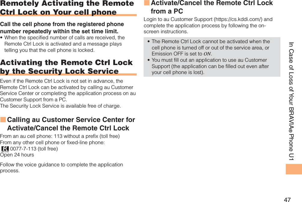 47In Case of Loss of Your BRAVIA®Phone U1Remotely Activating the Remote Ctrl Lock on Your cell phoneCall the cell phone from the registered phone number repeatedly within the set time limit.When the specified number of calls are received, the Remote Ctrl Lock is activated and a message plays telling you that the cell phone is locked.Activating the Remote Ctrl Lock by the Security Lock ServiceEven if the Remote Ctrl Lock is not set in advance, the Remote Ctrl Lock can be activated by calling au Customer Service Center or completing the application process on au Customer Support from a PC. The Security Lock Service is available free of charge. Calling au Customer Service Center for Activate/Cancel the Remote Ctrl Lock From an au cell phone: 113 without a prefix (toll free) From any other cell phone or fixed-line phone: 0077-7-113 (toll free) Open 24 hours Follow the voice guidance to complete the application process. •■Activate/Cancel the Remote Ctrl Lock from a PCLogin to au Customer Support (https://cs.kddi.com/) and complete the application process by following the on-screen instructions. The Remote Ctrl Lock cannot be activated when the cell phone is turned off or out of the service area, or Emission OFF is set to ON.You must fill out an application to use au Customer Support (the application can be filled out even after your cell phone is lost).■••