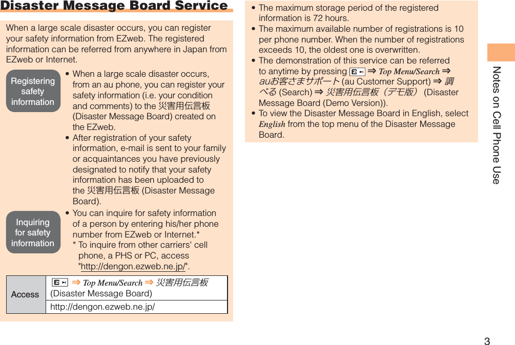 3Notes on Cell Phone UseDisaster Message Board ServiceWhen a large scale disaster occurs, you can register your safety information from EZweb. The registered information can be referred from anywhere in Japan from EZweb or Internet.When a large scale disaster occurs, from an au phone, you can register your safety information (i.e. your condition and comments) to the 災害用伝言板(Disaster Message Board) created on the EZweb.After registration of your safety information, e-mail is sent to your family or acquaintances you have previously designated to notify that your safety information has been uploaded to the 災害用伝言板 (Disaster Message Board).You can inquire for safety information of a person by entering his/her phone number from EZweb or Internet.** To inquire from other carriers&apos; cell phone, a PHS or PC, access &quot;http://dengon.ezweb.ne.jp/&quot;.AccessR⇒Top Menu/Search ⇒災害用伝言板(Disaster Message Board)http://dengon.ezweb.ne.jp/•••The maximum storage period of the registered information is 72 hours.The maximum available number of registrations is 10 per phone number. When the number of registrations exceeds 10, the oldest one is overwritten.The demonstration of this service can be referred to anytime by pressing  ⇒Top Menu/Search ⇒auお客さまサポート (au Customer Support) ⇒調べる (Search ) ⇒災害用伝言板（デモ版） (Disaster Message Board (Demo Version)).To view the Disaster Message Board in English, select English from the top menu of the Disaster Message Board.••••Registering safety informationRegistering safety informationInquiring for safety informationInquiring for safety information