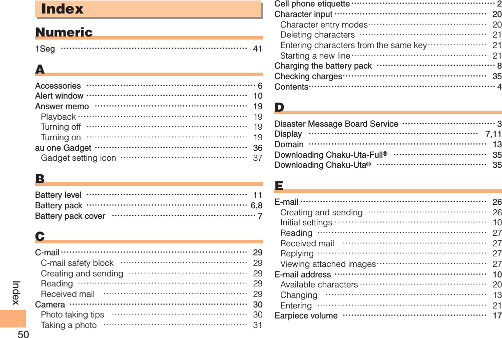 50IndexIndexNumeric1Seg  ………………………………………………………… 41AAccessories  …………………………………………………… 6Alert window ………………………………………………… 10Answer memo  ……………………………………………… 19Playback …………………………………………………… 19Turning off  ………………………………………………… 19Turning on  ………………………………………………… 19au one Gadget ……………………………………………… 36Gadget setting icon  ……………………………………… 37BBattery level  ………………………………………………… 11Battery pack ………………………………………………… 6,8Battery pack cover  …………………………………………… 7CC-mail ………………………………………………………… 29C-mail safety block  ……………………………………… 29Creating and sending  …………………………………… 29Reading  …………………………………………………… 29Received mail  …………………………………………… 29Camera ……………………………………………………… 30Photo taking tips  ………………………………………… 30Taking a photo  …………………………………………… 31Cell phone etiquette …………………………………………… 2Character input ……………………………………………… 20Character entry modes …………………………………… 20Deleting characters  ……………………………………… 21Entering characters from the same key ………………… 21Starting a new line ………………………………………… 21Charging the battery pack  …………………………………… 8Checking charges …………………………………………… 35Contents………………………………………………………… 4DDisaster Message Board Service …………………………… 3Display  …………………………………………………… 7,11Domain  ……………………………………………………… 13Downloading Chaku-Uta-Full®  …………………………… 35Downloading Chaku-Uta®  ………………………………… 35EE-mail ………………………………………………………… 26Creating and sending  …………………………………… 26Initial settings ……………………………………………… 10Reading  …………………………………………………… 27Received mail  …………………………………………… 27Replying …………………………………………………… 27Viewing attached images ………………………………… 27E-mail address ……………………………………………… 10Available characters ……………………………………… 20Changing  ………………………………………………… 13Entering  …………………………………………………… 21Earpiece volume  …………………………………………… 17