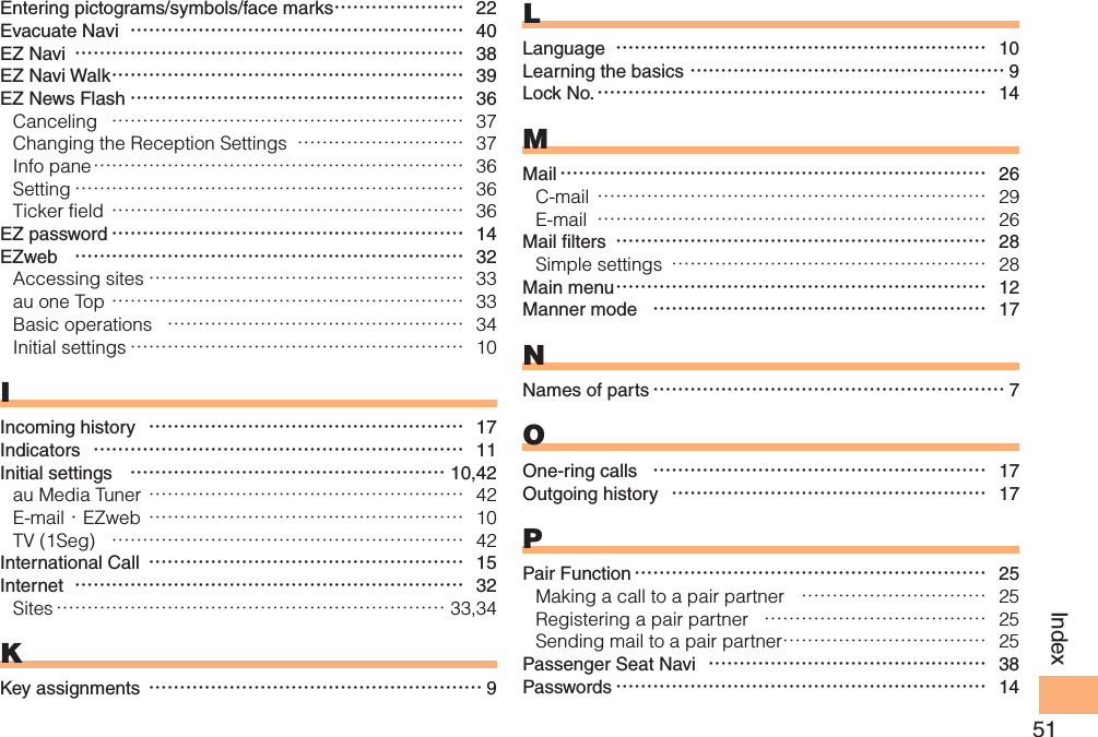51IndexEntering pictograms/symbols/face marks ………………… 22Evacuate Navi  ……………………………………………… 40EZ Navi ……………………………………………………… 38EZ Navi Walk ………………………………………………… 39EZ News Flash ……………………………………………… 36Canceling  ………………………………………………… 37Changing the Reception Settings  ……………………… 37Info pane …………………………………………………… 36Setting ……………………………………………………… 36Ticker field ………………………………………………… 36EZ password ………………………………………………… 14EZweb  ……………………………………………………… 32Accessing sites …………………………………………… 33au one Top ………………………………………………… 33Basic operations  ………………………………………… 34Initial settings ……………………………………………… 10IIncoming history  …………………………………………… 17Indicators  …………………………………………………… 11Initial settings  …………………………………………… 10,42au Media Tuner …………………………………………… 42E-mail・EZweb …………………………………………… 10TV (1Seg)  ………………………………………………… 42International Call  …………………………………………… 15Internet  ……………………………………………………… 32Sites ……………………………………………………… 33,34KKey assignments ……………………………………………… 9LLanguage  …………………………………………………… 10Learning the basics …………………………………………… 9Lock No. ……………………………………………………… 14MMail …………………………………………………………… 26C-mail ……………………………………………………… 29E-mail  ……………………………………………………… 26Mail filters  …………………………………………………… 28Simple settings  …………………………………………… 28Main menu …………………………………………………… 12Manner mode  ……………………………………………… 17NNames of parts ………………………………………………… 7OOne-ring calls  ……………………………………………… 17Outgoing history  …………………………………………… 17PPair Function ………………………………………………… 25Making a call to a pair partner  ………………………… 25Registering a pair partner  ……………………………… 25Sending mail to a pair partner …………………………… 25Passenger Seat Navi  ……………………………………… 38Passwords …………………………………………………… 14