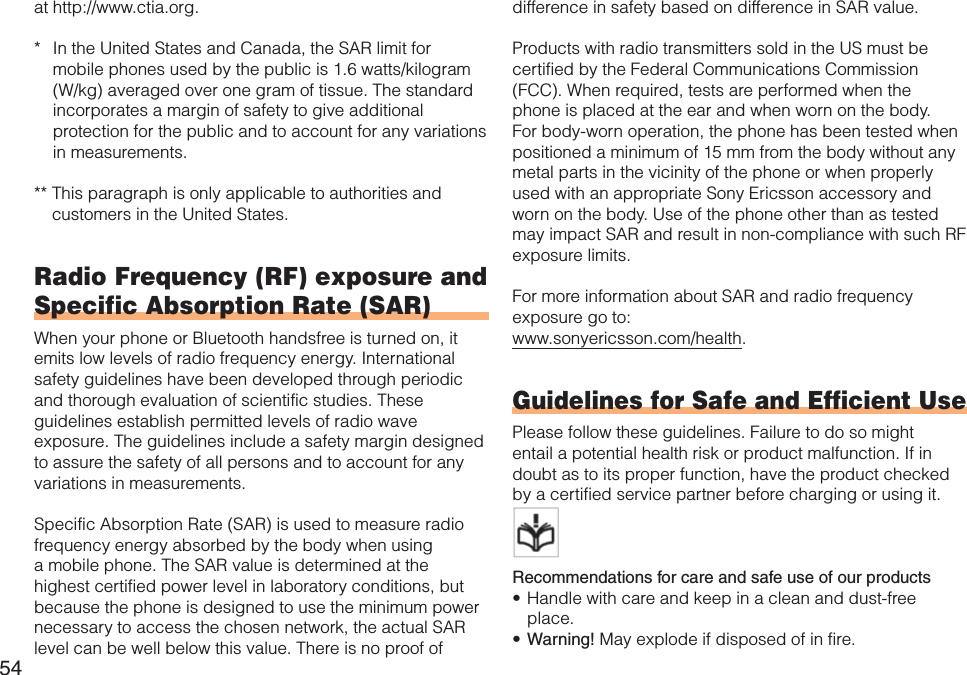 54at http://www.ctia.org.* In the United States and Canada, the SAR limit for mobile phones used by the public is 1.6 watts/kilogram (W/kg) averaged over one gram of tissue. The standard incorporates a margin of safety to give additional protection for the public and to account for any variations in measurements.** This paragraph is only applicable to authorities and customers in the United States.Radio Frequency (RF) exposure and Specific Absorption Rate (SAR)When your phone or Bluetooth handsfree is turned on, it emits low levels of radio frequency energy. International safety guidelines have been developed through periodic and thorough evaluation of scientific studies. These guidelines establish permitted levels of radio wave exposure. The guidelines include a safety margin designed to assure the safety of all persons and to account for any variations in measurements.Specific Absorption Rate (SAR) is used to measure radio frequency energy absorbed by the body when using a mobile phone. The SAR value is determined at the highest certified power level in laboratory conditions, but because the phone is designed to use the minimum power necessary to access the chosen network, the actual SAR level can be well below this value. There is no proof of difference in safety based on difference in SAR value.Products with radio transmitters sold in the US must be certified by the Federal Communications Commission (FCC). When required, tests are performed when the phone is placed at the ear and when worn on the body. For body-worn operation, the phone has been tested when positioned a minimum of 15 mm from the body without any metal parts in the vicinity of the phone or when properly used with an appropriate Sony Ericsson accessory and worn on the body. Use of the phone other than as tested may impact SAR and result in non-compliance with such RF exposure limits.For more information about SAR and radio frequency exposure go to:www.sonyericsson.com/health.Guidelines for Safe and Efficient UsePlease follow these guidelines. Failure to do so might entail a potential health risk or product malfunction. If in doubt as to its proper function, have the product checked by a certified service partner before charging or using it.   Recommendations for care and safe use of our productsHandle with care and keep in a clean and dust-free place.Warning! May explode if disposed of in fire.••