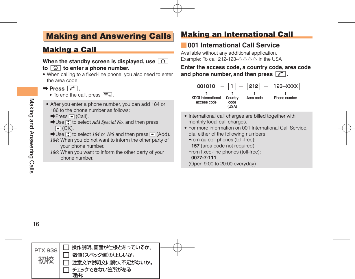 16Making and Answering Calls Making and Answering Calls  Making a CallWhen the standby screen is displayed, use 0 to 9 to enter a phone number.When calling to a fixed-line phone, you also need to enter the area code.Press N.To end the call, press F.After you enter a phone number, you can add 184 or 186 to the phone number as follows:Press   (Call).Use   to select Add Special No. and then press  (OK).Use   to select 184 or 186 and then press   (Add).184:  When you do not want to inform the other party of your phone number.186:  When you want to inform the other party of your phone number.•➡••➡➡➡ Making an  International Call001 International Call ServiceAvailable without any additional application.Example: To call 212-123-△△△△ in the USAEnter the access code, a country code, area code and phone number, and then press N.International call charges are billed together with monthly local call charges.For more information on 001 International Call Service, dial either of the following numbers:From au cell phones (toll-free):  157 (area code not required)From fixed-line phones (toll-free):  0077-7-111(Open 9:00 to 20:00 everyday)■••001010↑KDDI internationalaccess code↑Countrycode(USA)↑Area code↑Phone number212 123-XXXX1001010↑KDDI internationalaccess code↑Countrycode(USA)↑Area code↑Phone number212 123-XXXX1