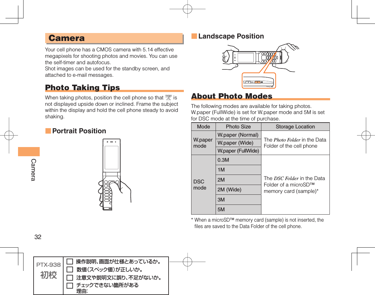 32Camera CameraYour cell phone has a CMOS camera with 5.14 effective megapixels for shooting photos and movies. You can use the self-timer and autofocus.Shot images can be used for the standby screen, and attached to e-mail messages.  Photo Taking TipsWhen taking photos, position the cell phone so that   is not displayed upside down or inclined. Frame the subject within the display and hold the cell phone steady to avoid shaking.Portrait Position■Landscape PositionAbout  Photo ModesThe following modes are available for taking photos. W.paper (FullWide) is set for W.paper mode and 5M is set for DSC mode at the time of purchase.Mode Photo Size Storage LocationW.paper modeW.paper (Normal) The Photo Folder in the Data Folder of the cell phoneW.paper (Wide)W.paper (FullWide)DSCmode0.3MThe DSC Folder in the Data Folder of a microSD™ memory card (sample)*1M2M2M (Wide)3M5M*  When a microSD™ memory card (sample) is not inserted, the files are saved to the Data Folder of the cell phone.■