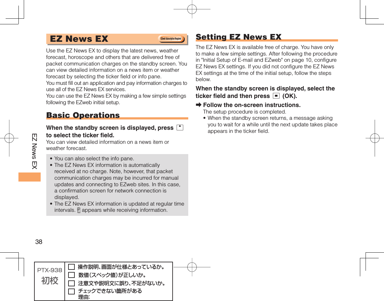 38EZ News EX EZ News EX Use the EZ News EX to display the latest news, weather forecast, horoscope and others that are delivered free of packet communication charges on the standby screen. You can view detailed information on a news item or weather forecast by selecting the ticker field or info pane.You must fill out an application and pay information charges to use all of the EZ News EX services.You can use the EZ News EX by making a few simple settings following the EZweb initial setup.Basic OperationsWhen the standby screen is displayed, press u to select the ticker field.You can view detailed information on a news item or weather forecast.You can also select the info pane.The EZ News EX information is automatically received at no charge. Note, however, that packet communication charges may be incurred for manual updates and connecting to EZweb sites. In this case, a confirmation screen for network connection is displayed.The EZ News EX information is updated at regular time intervals.   appears while receiving information.••• Setting EZ News EXThe EZ News EX is available free of charge. You have only to make a few simple settings. After following the procedure in &quot;Initial Setup of E-mail and EZweb&quot; on page 10, configure EZ News EX settings. If you did not configure the EZ News EX settings at the time of the initial setup, follow the steps below.When the standby screen is displayed, select the ticker field and then press c (OK).Follow the on-screen instructions.The setup procedure is completed.When the standby screen returns, a message asking you to wait for a while until the next update takes place appears in the ticker field.➡•EZweb Subscription RequiredEZweb Subscription Required