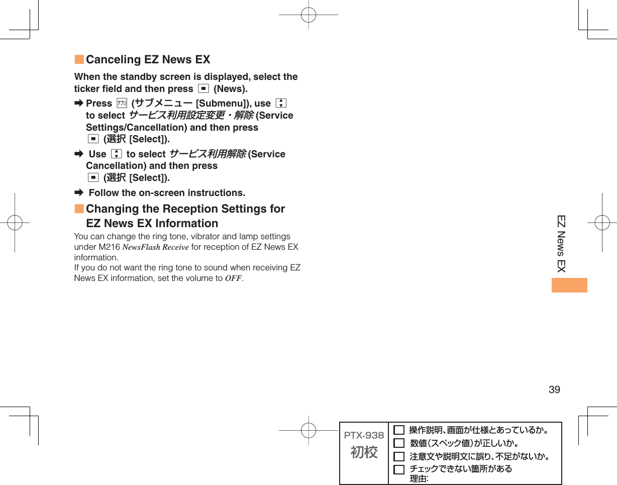 39EZ News EX Canceling EZ News EXWhen the standby screen is displayed, select the ticker field and then press c (News).Press % (サブメニュー [Submenu]), use j to select サービス利用設定変更・解除 (Service Settings/Cancellation) and then press c (選択 [Select]). Use j to select サービス利用解除 (Service Cancellation) and then press c (選択 [Select]). Follow the on-screen instructions. Changing the Reception Settings for EZ News EX InformationYou can change the ring tone, vibrator and lamp settings under M216 NewsFlash Receive for reception of EZ News EX information.If you do not want the ring tone to sound when receiving EZ News EX information, set the volume to OFF.■➡➡➡■