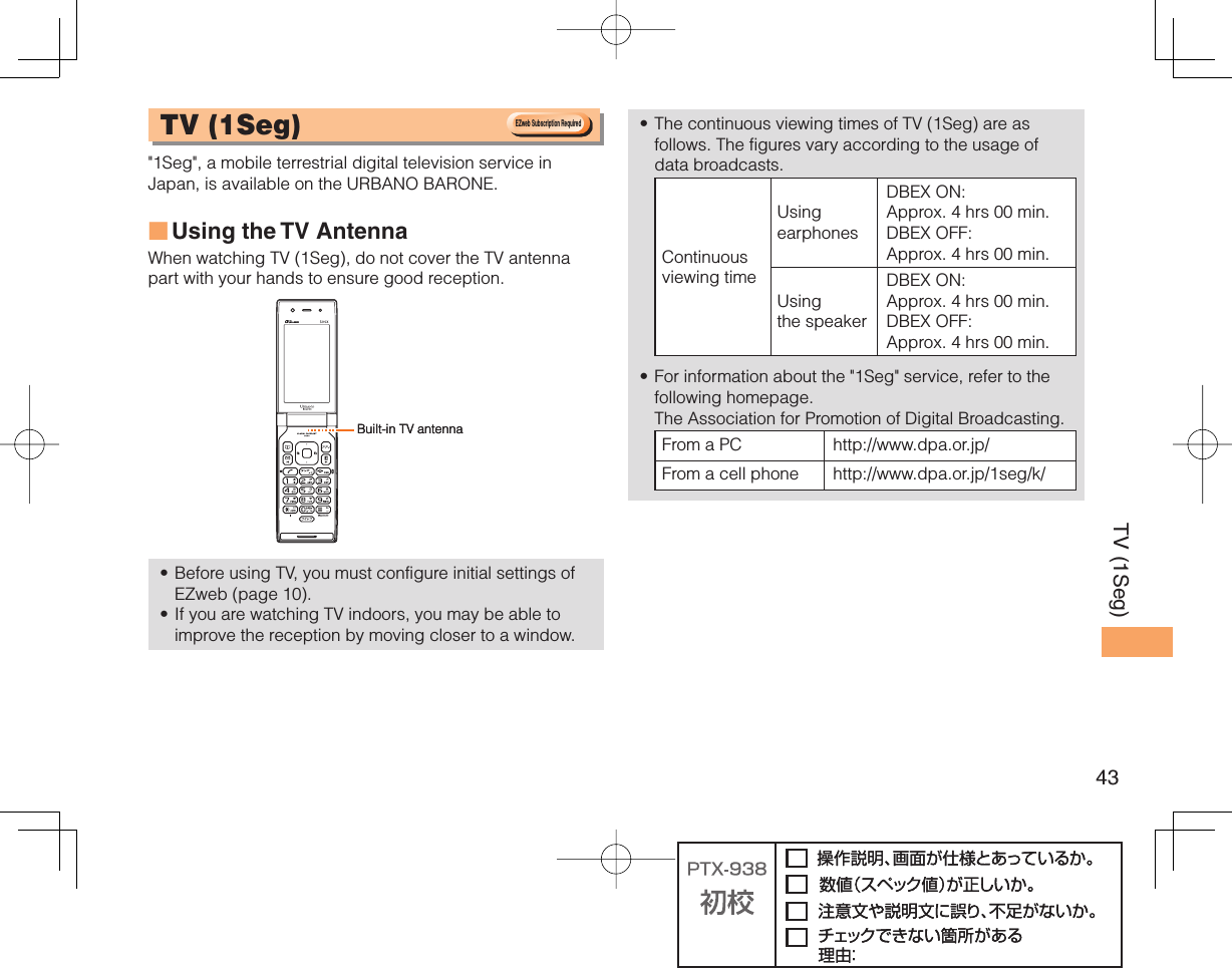 43TV (1Seg) TV ( 1Seg)  &quot;1Seg&quot;, a mobile terrestrial digital television service in Japan, is available on the URBANO BARONE.Using the TV  AntennaWhen watching TV (1Seg), do not cover the TV antenna part with your hands to ensure good reception. Before using TV, you must configure initial settings of EZweb (page 10).If you are watching TV indoors, you may be able to improve the reception by moving closer to a window.■••The continuous viewing times of TV (1Seg) are as follows. The figures vary according to the usage of data broadcasts.Continuous viewing timeUsing earphonesDBEX ON: Approx. 4 hrs 00 min.DBEX OFF: Approx. 4 hrs 00 min.Using the speakerDBEX ON: Approx. 4 hrs 00 min.DBEX OFF: Approx. 4 hrs 00 min.For information about the &quot;1Seg&quot; service, refer to the following homepage.   The Association for Promotion of Digital Broadcasting.From a PC http://www.dpa.or.jp/From a cell phone http://www.dpa.or.jp/1seg/k/ ••EZweb Subscription RequiredEZweb Subscription RequiredBuilt-in TV antennaBuilt-in TV antenna
