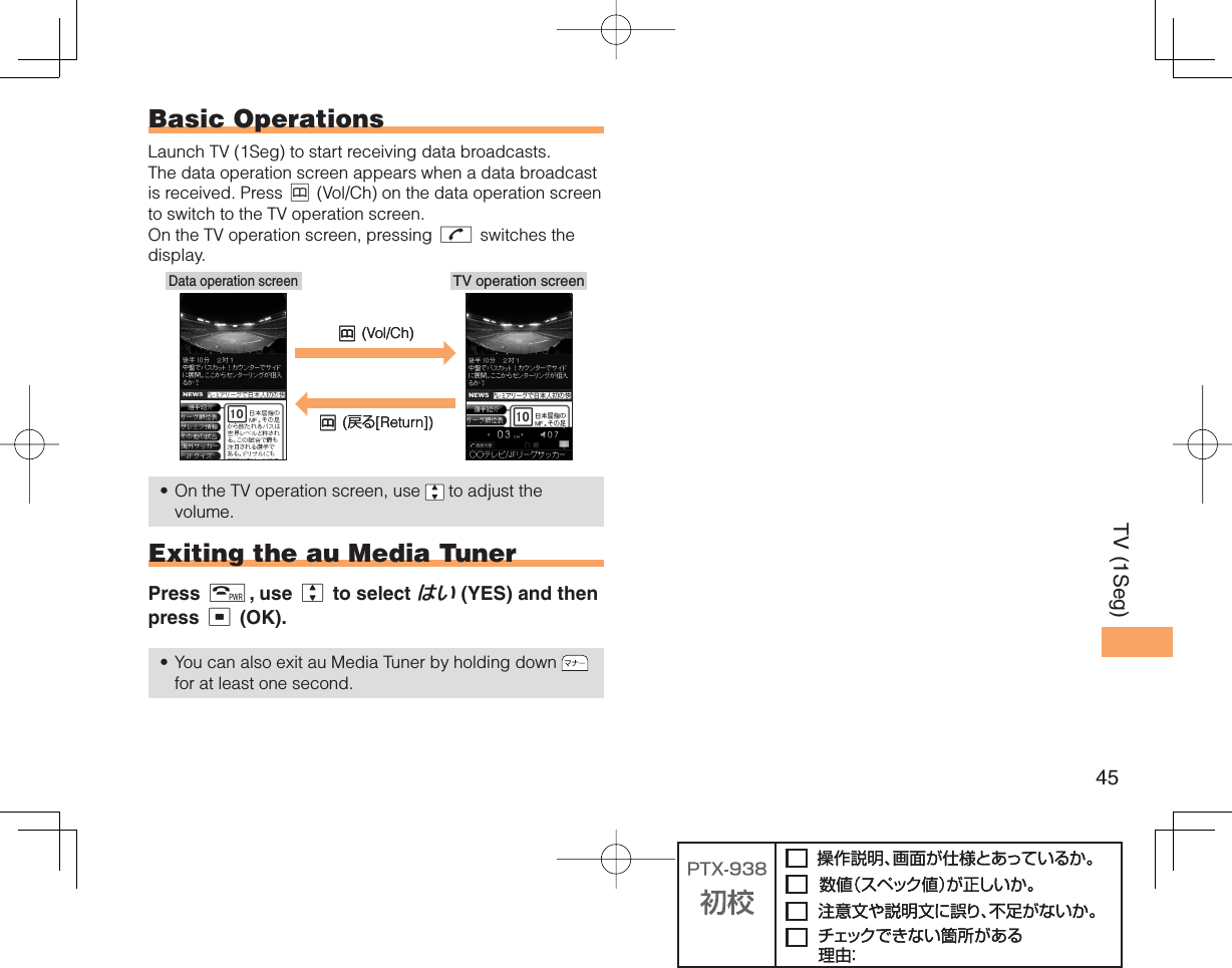 45TV (1Seg) Basic OperationsLaunch TV (1Seg) to start receiving data broadcasts. The data operation screen appears when a data broadcast is received. Press &amp; (Vol/Ch) on the data operation screen to switch to the TV operation screen. On the TV operation screen, pressing N switches the display.On the TV operation screen, use   to adjust the volume. Exiting the au Media TunerPress F, use j to select はい (YES) and then press c (OK).You can also exit au Media Tuner by holding down   for at least one second.••TV operation screenData operation screen&amp; (Vol/Ch)&amp; (戻る[Return])TV operation screenData operation screen&amp; (Vol/Ch)&amp; (戻る[Return])