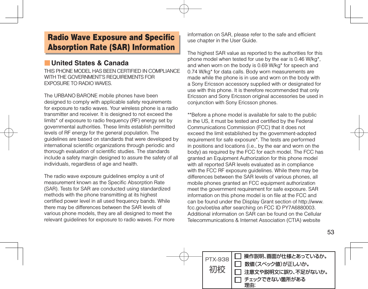 53Radio Wave Exposure and Specific Absorption Rate (SAR) InformationUnited States &amp; CanadaTHIS PHONE MODEL HAS BEEN CERTIFIED IN COMPLIANCE WITH THE GOVERNMENT’S REQUIREMENTS FOR EXPOSURE TO RADIO WAVES.The URBANO BARONE mobile phones have been designed to comply with applicable safety requirements for exposure to radio waves. Your wireless phone is a radio transmitter and receiver. It is designed to not exceed the limits* of exposure to radio frequency (RF) energy set by governmental authorities. These limits establish permitted levels of RF energy for the general population. The guidelines are based on standards that were developed by international scientific organizations through periodic and thorough evaluation of scientific studies. The standards include a safety margin designed to assure the safety of all individuals, regardless of age and health.The radio wave exposure guidelines employ a unit of measurement known as the Specific Absorption Rate (SAR). Tests for SAR are conducted using standardized methods with the phone transmitting at its highest certified power level in all used frequency bands. While there may be differences between the SAR levels of various phone models, they are all designed to meet the relevant guidelines for exposure to radio waves. For more ■information on SAR, please refer to the safe and efficient use chapter in the User Guide.The highest SAR value as reported to the authorities for this phone model when tested for use by the ear is 0.46 W/kg*, and when worn on the body is 0.69 W/kg* for speech and 0.74 W/kg* for data calls. Body worn measurements are made while the phone is in use and worn on the body with a Sony Ericsson accessory supplied with or designated for use with this phone. It is therefore recommended that only Ericsson and Sony Ericsson original accessories be used in conjunction with Sony Ericsson phones.**Before a phone model is available for sale to the public in the US, it must be tested and certified by the Federal Communications Commission (FCC) that it does not exceed the limit established by the government-adopted requirement for safe exposure*. The tests are performed in positions and locations (i.e., by the ear and worn on the body) as required by the FCC for each model. The FCC has granted an Equipment Authorization for this phone model with all reported SAR levels evaluated as in compliance with the FCC RF exposure guidelines. While there may be differences between the SAR levels of various phones, all mobile phones granted an FCC equipment authorization meet the government requirement for safe exposure. SAR information on this phone model is on file at the FCC and can be found under the Display Grant section of http://www.fcc.gov/oet/ea after searching on FCC ID PY7A6880003. Additional information on SAR can be found on the Cellular Telecommunications &amp; Internet Association (CTIA) website 