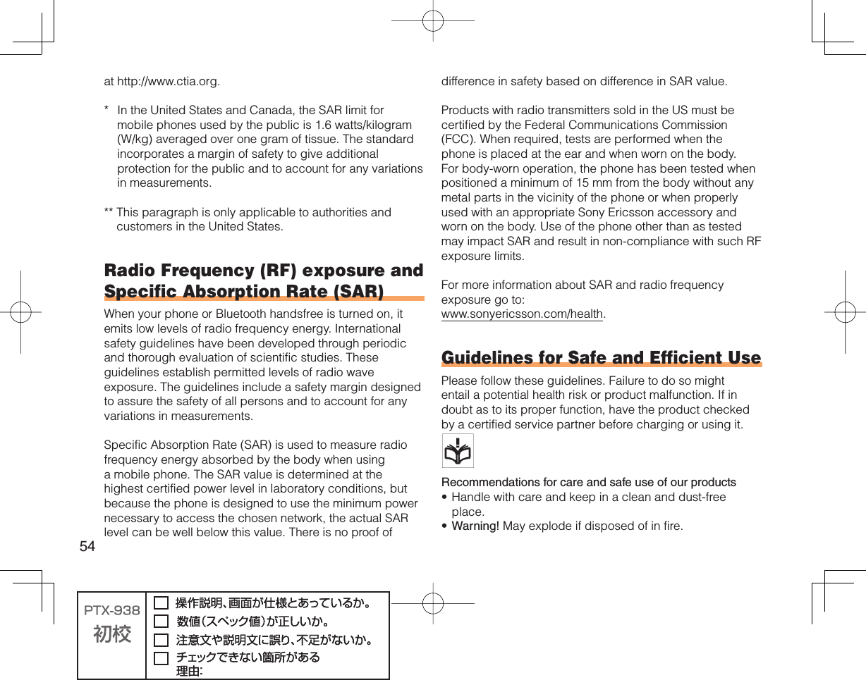 54at http://www.ctia.org.*  In the United States and Canada, the SAR limit for mobile phones used by the public is 1.6 watts/kilogram (W/kg) averaged over one gram of tissue. The standard incorporates a margin of safety to give additional protection for the public and to account for any variations in measurements.**  This paragraph is only applicable to authorities and customers in the United States.Radio Frequency (RF) exposure and Specific Absorption Rate (SAR)When your phone or Bluetooth handsfree is turned on, it emits low levels of radio frequency energy. International safety guidelines have been developed through periodic and thorough evaluation of scientific studies. These guidelines establish permitted levels of radio wave exposure. The guidelines include a safety margin designed to assure the safety of all persons and to account for any variations in measurements.Specific Absorption Rate (SAR) is used to measure radio frequency energy absorbed by the body when using a mobile phone. The SAR value is determined at the highest certified power level in laboratory conditions, but because the phone is designed to use the minimum power necessary to access the chosen network, the actual SAR level can be well below this value. There is no proof of difference in safety based on difference in SAR value.Products with radio transmitters sold in the US must be certified by the Federal Communications Commission (FCC). When required, tests are performed when the phone is placed at the ear and when worn on the body. For body-worn operation, the phone has been tested when positioned a minimum of 15 mm from the body without any metal parts in the vicinity of the phone or when properly used with an appropriate Sony Ericsson accessory and worn on the body. Use of the phone other than as tested may impact SAR and result in non-compliance with such RF exposure limits.For more information about SAR and radio frequency exposure go to:www.sonyericsson.com/health.Guidelines for Safe and Efficient UsePlease follow these guidelines. Failure to do so might entail a potential health risk or product malfunction. If in doubt as to its proper function, have the product checked by a certified service partner before charging or using it.   Recommendations for care and safe use of our productsHandle with care and keep in a clean and dust-free place.Warning! May explode if disposed of in fire.••