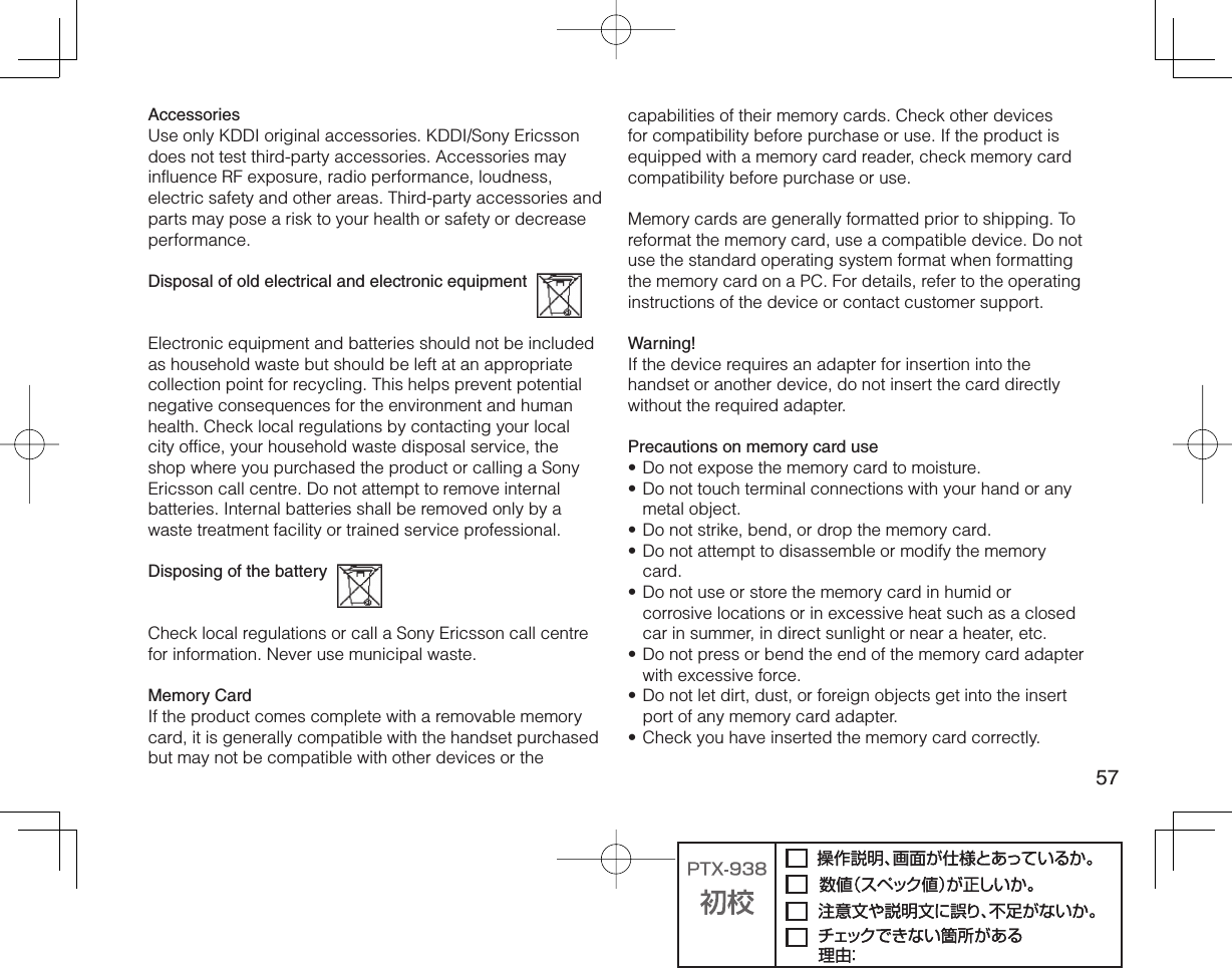 57AccessoriesUse only KDDI original accessories. KDDI/Sony Ericsson does not test third-party accessories. Accessories may influence RF exposure, radio performance, loudness, electric safety and other areas. Third-party accessories and parts may pose a risk to your health or safety or decrease performance.Disposal of old electrical and electronic equipment  Electronic equipment and batteries should not be included as household waste but should be left at an appropriate collection point for recycling. This helps prevent potential negative consequences for the environment and human health. Check local regulations by contacting your local city office, your household waste disposal service, the shop where you purchased the product or calling a Sony Ericsson call centre. Do not attempt to remove internal batteries. Internal batteries shall be removed only by a waste treatment facility or trained service professional.Disposing of the battery  Check local regulations or call a Sony Ericsson call centre for information. Never use municipal waste.Memory CardIf the product comes complete with a removable memory card, it is generally compatible with the handset purchased but may not be compatible with other devices or the capabilities of their memory cards. Check other devices for compatibility before purchase or use. If the product is equipped with a memory card reader, check memory card compatibility before purchase or use.Memory cards are generally formatted prior to shipping. To reformat the memory card, use a compatible device. Do not use the standard operating system format when formatting the memory card on a PC. For details, refer to the operating instructions of the device or contact customer support.Warning!If the device requires an adapter for insertion into the handset or another device, do not insert the card directly without the required adapter. Precautions on memory card useDo not expose the memory card to moisture.Do not touch terminal connections with your hand or any metal object.Do not strike, bend, or drop the memory card.Do not attempt to disassemble or modify the memory card.Do not use or store the memory card in humid or corrosive locations or in excessive heat such as a closed car in summer, in direct sunlight or near a heater, etc.Do not press or bend the end of the memory card adapter with excessive force.Do not let dirt, dust, or foreign objects get into the insert port of any memory card adapter.Check you have inserted the memory card correctly.••••••••