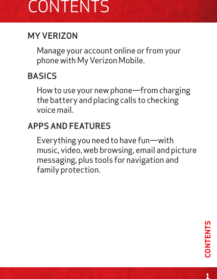 MY VERIZONManage your account online or from your phone with My Verizon Mobile.BASICSHow to use your new phone—from charging the battery and placing calls to checking voice mail.APPS AND FEATURESEverything you need to have fun—with music, video, web browsing, email and picture messaging, plus tools for navigation and family protection. 1CONTENTSCONTENTS