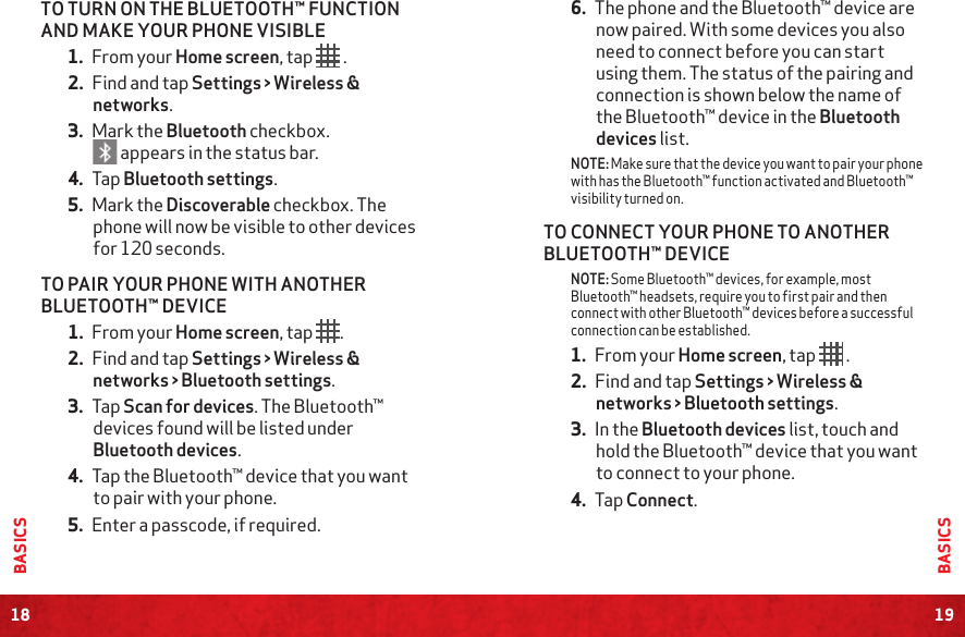 18BASICS19BASICS6. The phone and the Bluetooth™ device are now paired. With some devices you also need to connect before you can start using them. The status of the pairing and connection is shown below the name of the Bluetooth™ device in the Bluetooth devices list.NOTE: Make sure that the device you want to pair your phone with has the Bluetooth™ function activated and Bluetooth™ visibility turned on.TO CONNECT YOUR PHONE TO ANOTHER BLUETOOTH™ DEVICENOTE: Some Bluetooth™ devices, for example, most Bluetooth™ headsets, require you to first pair and then connect with other Bluetooth™ devices before a successful connection can be established.1. From your Home screen, tap   .2. Find and tap Settings &gt; Wireless &amp; networks &gt; Bluetooth settings.3. In the Bluetooth devices list, touch and hold the Bluetooth™ device that you want to connect to your phone.4. Tap Connect.TO TURN ON THE BLUETOOTH™ FUNCTION AND MAKE YOUR PHONE VISIBLE1. From your Home screen, tap  .2. Find and tap Settings &gt; Wireless &amp; networks.3. Mark the Bluetooth checkbox.  appears in the status bar.4. Tap Bluetooth settings.5. Mark the Discoverable checkbox. The phone will now be visible to other devices for 120 seconds.TO PAIR YOUR PHONE WITH ANOTHER BLUETOOTH™ DEVICE1. From your Home screen, tap .2. Find and tap Settings &gt; Wireless &amp; networks &gt; Bluetooth settings.3. Tap Scan for devices. The Bluetooth™ devices found will be listed under Bluetooth devices.4. Tap the Bluetooth™ device that you want to pair with your phone.5. Enter a passcode, if required.