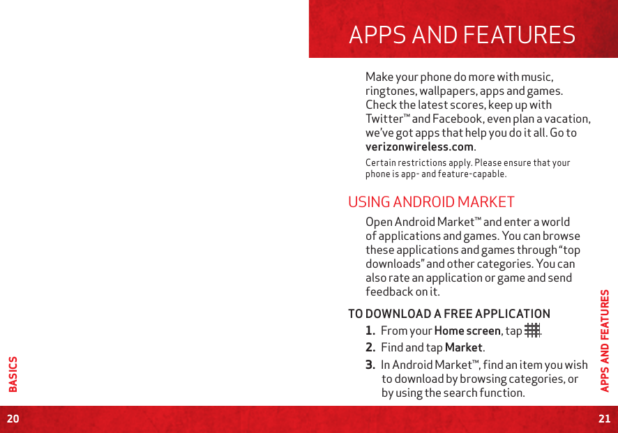 20BASICS21APPS AND FEATURESAPPS AND FEATURESMake your phone do more with music, ringtones, wallpapers, apps and games. Check the latest scores, keep up with Twitter™ and Facebook, even plan a vacation, we’ve got apps that help you do it all. Go to verizonwireless.com.Certain restrictions apply. Please ensure that your phone is app- and feature-capable.USING ANDROID MARKET Open Android Market™ and enter a world of applications and games. You can browse these applications and games through “top downloads” and other categories. You can also rate an application or game and send feedback on it.TO DOWNLOAD A FREE APPLICATION1. From your Home screen, tap  .2. Find and tap Market.3. In Android Market™, find an item you wish to download by browsing categories, or by using the search function.