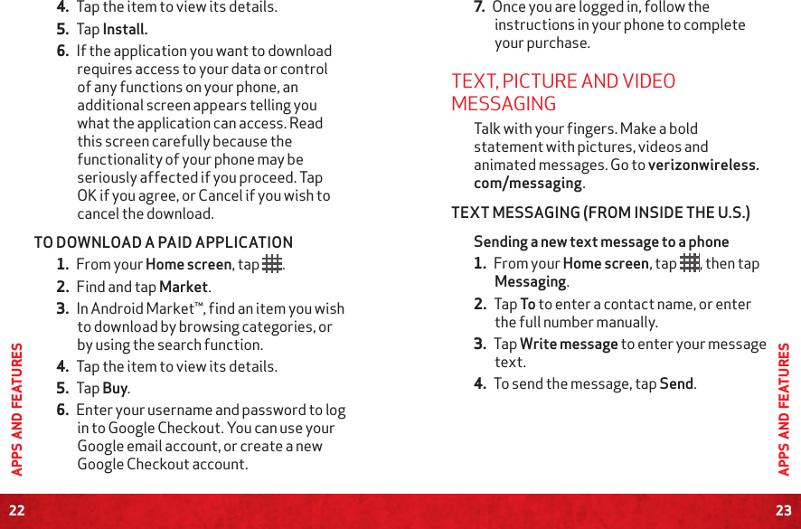 22APPS AND FEATURES23APPS AND FEATURES4. Tap the item to view its details.5. Tap Install.6. If the application you want to download requires access to your data or control of any functions on your phone, an additional screen appears telling you what the application can access. Read this screen carefully because the functionality of your phone may be seriously affected if you proceed. Tap OK if you agree, or Cancel if you wish to cancel the download.TO DOWNLOAD A PAID APPLICATION1. From your Home screen, tap  .2. Find and tap Market.3. In Android Market™, find an item you wish to download by browsing categories, or by using the search function.4. Tap the item to view its details.5. Tap Buy.6. Enter your username and password to log in to Google Checkout. You can use your Google email account, or create a new Google Checkout account.7. Once you are logged in, follow the instructions in your phone to complete your purchase.TEXT, PICTURE AND VIDEO MESSAGING Talk with your fingers. Make a bold statement with pictures, videos and animated messages. Go to verizonwireless.com/messaging.TEXT MESSAGING (FROM INSIDE THE U.S.)Sending a new text message to a phone 1. From your Home screen, tap  , then tap Messaging.2. Tap To to enter a contact name, or enter the full number manually.3. Tap Write message to enter your message text.4. To send the message, tap Send.