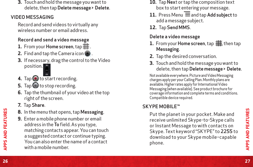 26APPS AND FEATURES27APPS AND FEATURES3. Touch and hold the message you want to delete, then tap Delete message &gt;  Delete.VIDEO MESSAGINGRecord and send videos to virtually any wireless number or email address.Record and send a video message1. From your Home screen, tap   .2. Find and tap the Camera icon   .3. If necessary, drag the control to the Video position. 4. Tap   to start recording.5. Tap  to stop recording.6. Tap the thumbnail of your video at the top right of the screen.7. Tap Share.8. In the menu that opens, tap Messaging.9. Enter a mobile phone number or email address in the To field. As you type, matching contacts appear. You can touch a suggested contact or continue typing. You can also enter the name of a contact with a mobile number.10. Tap Next or tap the composition text box to start entering your message.11. Press Menu   and tap Add subject to add a message subject.12. Tap Send MMS.Delete a video message1. From your Home screen, tap  , then tap Messaging.2. Tap the desired conversation. 3. Touch and hold the message you want to delete, then tap Delete message &gt;  Delete.Not available everywhere. Picture and Video Messaging charges apply per your Calling Plan. Monthly plans are available. Higher rates apply for International Video Messaging (when available). See product brochure for coverage information and complete terms and conditions. Compatible device required.SKYPE MOBILE™Put the planet in your pocket. Make and receive unlimited Skype-to-Skype calls or Instant Message to with contacts on Skype. Text keyword “SKYPE” to 2255 to download to your Skype mobile–capable phone.