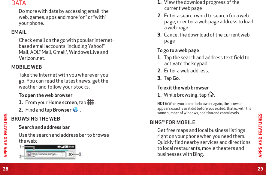28APPS AND FEATURES29APPS AND FEATURESDATA Do more with data by accessing email, the web, games, apps and more “on” or “with” your phone.EMAILCheck email on the go with popular internet-based email accounts, including Yahoo!® Mail, AOL® Mail, Gmail®, Windows Live and Verizon.net. MOBILE WEBTake the Internet with you wherever you go. You can read the latest news, get the weather and follow your stocks.To open the web browser1. From your Home screen, tap   .2. Find and tap Browser   .BROWSING THE WEBSearch and address barUse the search and address bar to browse the web: 1. View the download progress of the current web page2. Enter a search word to search for a web page, or enter a web page address to load a web page3. Cancel the download of the current web pageTo go to a web page1. Tap the search and address text field to activate the keypad.2. Enter a web address.3. Tap Go.To exit the web browser1. While browsing, tap  .NOTE: When you open the browser again, the browser appears exactly as it did before you exited, that is, with the same number of windows, position and zoom levels. BING™ FOR MOBILEGet free maps and local business listings right on your phone when you need them. Quickly find nearby services and directions to local restaurants, movie theaters and businesses with Bing. 