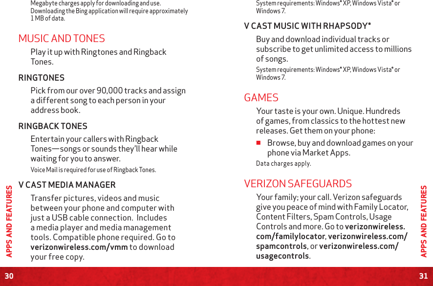 30APPS AND FEATURES31APPS AND FEATURESMegabyte charges apply for downloading and use. Downloading the Bing application will require approximately 1 MB of data.MUSIC AND TONESPlay it up with Ringtones and Ringback Tones.RINGTONES Pick from our over 90,000 tracks and assign a different song to each person in your address book.RINGBACK TONESEntertain your callers with Ringback Tones—songs or sounds they’ll hear while waiting for you to answer.Voice Mail is required for use of Ringback Tones.  V CAST MEDIA MANAGER Transfer pictures, videos and music between your phone and computer with just a USB cable connection.  Includes a media player and media management tools. Compatible phone required. Go to verizonwireless.com/vmm to download your free copy.System requirements: Windows® XP, Windows Vista® or Windows 7.V CAST MUSIC WITH RHAPSODY®Buy and download individual tracks or subscribe to get unlimited access to millions of songs. System requirements: Windows® XP, Windows Vista® or Windows 7.GAMES Your taste is your own. Unique. Hundreds of games, from classics to the hottest new releases. Get them on your phone: ≠Browse, buy and download games on your phone via Market Apps. Data charges apply. VERIZON SAFEGUARDS Your family; your call. Verizon safeguards give you peace of mind with Family Locator, Content Filters, Spam Controls, Usage Controls and more. Go to verizonwireless.com/familylocator, verizonwireless.com/spamcontrols, or verizonwireless.com/usagecontrols.