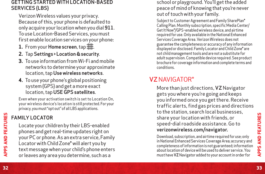 32APPS AND FEATURES33APPS AND FEATURESschool or playground. You’ll get the added peace of mind of knowing that you’re never out of touch with your family.Subject to Customer Agreement and Family SharePlan® Calling Plan. Monthly subscription, specific Media Center/Get It Now®/GPS–enabled wireless device, and airtime required for use. Only available in the National Enhanced Services Coverage Area. Verizon Wireless does not guarantee the completeness or accuracy of any information displayed or disclosed. Family Locator and Child Zone® are not child management tools and are not a substitute for adult supervision. Compatible device required. See product brochure for coverage information and complete terms and conditions.VZ NAVIGATOR®More than just directions, VZ Navigator gets you where you’re going and keeps you informed once you get there. Receive traffic alerts, find gas prices and directions to the station, search local businesses, share your location with friends, or speed-dial roadside assistance. Go to verizonwireless.com/navigator.Download, subscription, and airtime required for use; only in National Enhanced Services Coverage Area; accuracy and completeness of information is not guaranteed; information about location of device will be used to deliver service. You must have VZ Navigator added to your account in order for GETTING STARTED WITH LOCATION-BASED SERVICES (LBS)Verizon Wireless values your privacy. Because of this, your phone is defaulted to only acquire your location when you dial 911. To use Location-Based Services, you must first enable location services on your phone:1. From your Home screen, tap  . 2. Tap Settings &gt; Location &amp; security. 3. To use information from Wi-Fi and mobile networks to determine your approximate location, tap Use wireless networks. 4. To use your phone’s global positioning system (GPS) and get a more exact location, tap USE GPS satellites.Even when your activation switch is set to Location On, your wireless device’s location is still protected. For your privacy, you must “opt out” of all LBS applications. FAMILY LOCATORLocate your children by their LBS-enabled phones and get real-time updates right on your PC or phone. As an extra service, Family Locator with Child Zone® will alert you by text message when your child’s phone enters or leaves any area you determine, such as a 