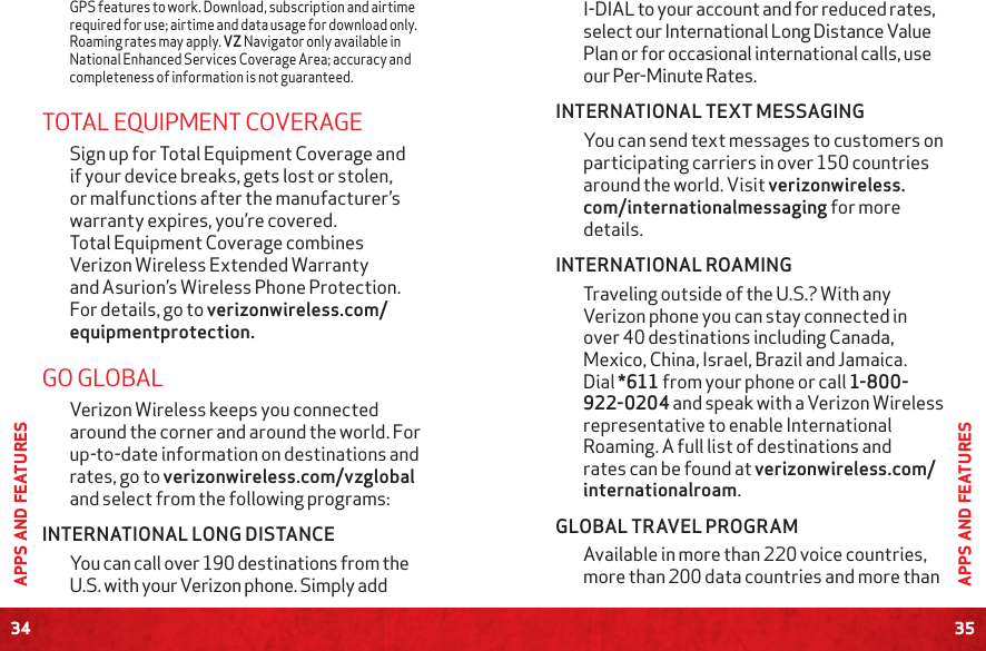 34APPS AND FEATURES35APPS AND FEATURESI-DIAL to your account and for reduced rates, select our International Long Distance Value Plan or for occasional international calls, use our Per-Minute Rates.INTERNATIONAL TEXT MESSAGING You can send text messages to customers on participating carriers in over 150 countries around the world. Visit verizonwireless.com/internationalmessaging for more details.INTERNATIONAL ROAMINGTraveling outside of the U.S.? With any Verizon phone you can stay connected in over 40 destinations including Canada, Mexico, China, Israel, Brazil and Jamaica. Dial *611 from your phone or call 1-800-922-0204 and speak with a Verizon Wireless representative to enable International Roaming. A full list of destinations and rates can be found at verizonwireless.com/internationalroam.GLOBAL TRAVEL PROGRAMAvailable in more than 220 voice countries, more than 200 data countries and more than GPS features to work. Download, subscription and airtime required for use; airtime and data usage for download only. Roaming rates may apply. VZ Navigator only available in National Enhanced Services Coverage Area; accuracy and completeness of information is not guaranteed. TOTAL EQUIPMENT COVERAGESign up for Total Equipment Coverage and if your device breaks, gets lost or stolen, or malfunctions after the manufacturer’s warranty expires, you’re covered. Total Equipment Coverage combines Verizon Wireless Extended Warranty and Asurion’s Wireless Phone Protection. For details, go to verizonwireless.com/equipmentprotection.GO GLOBALVerizon Wireless keeps you connected around the corner and around the world. For up-to-date information on destinations and rates, go to verizonwireless.com/vzglobal and select from the following programs:INTERNATIONAL LONG DISTANCEYou can call over 190 destinations from the U.S. with your Verizon phone. Simply add 