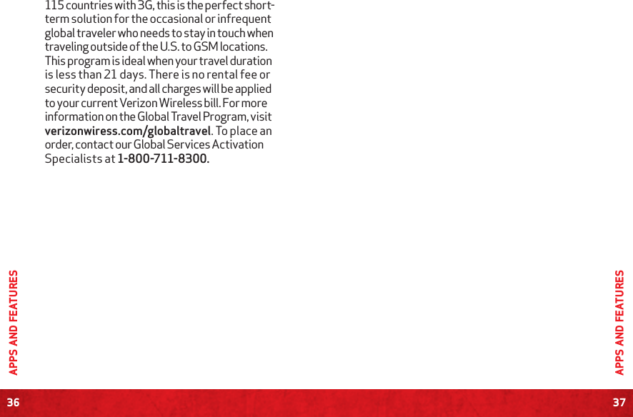 36APPS AND FEATURES37APPS AND FEATURES115 countries with 3G, this is the perfect short- term solution for the occasional or infrequent global traveler who needs to stay in touch when traveling outside of the U.S. to GSM locations. This program is ideal when your travel duration is less than 21 days. There is no rental fee or security deposit, and all charges will be applied to your current Verizon Wireless bill. For more information on the Global Travel Program, visit verizonwiress.com/globaltravel. To place an order, contact our Global Services Activation Specialists at 1-800-711-8300.