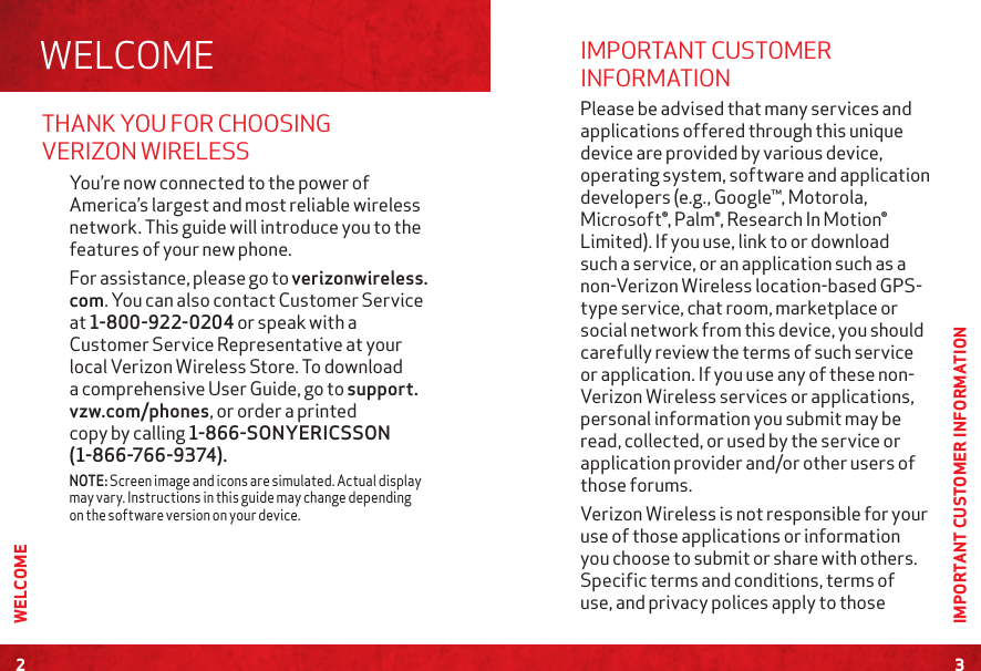 THANK YOU FOR CHOOSING VERIZON WIRELESSYou’re now connected to the power of America’s largest and most reliable wireless network. This guide will introduce you to the features of your new phone.  For assistance, please go to verizonwireless.com. You can also contact Customer Service at 1-800-922-0204 or speak with a Customer Service Representative at your local Verizon Wireless Store. To download a comprehensive User Guide, go to support.vzw.com/phones, or order a printed copy by calling 1-866-SONYERICSSON (1-866-766-9374). NOTE: Screen image and icons are simulated. Actual display may vary. Instructions in this guide may change depending on the software version on your device.WELCOME2WELCOME3IMPORTANT CUSTOMER INFORMATIONIMPORTANT CUSTOMER INFORMATION Please be advised that many services and applications offered through this unique device are provided by various device, operating system, software and application developers (e.g., Google™, Motorola, Microsoft®, Palm®, Research In Motion® Limited). If you use, link to or download such a service, or an application such as a non-Verizon Wireless location-based GPS-type service, chat room, marketplace or social network from this device, you should carefully review the terms of such service or application. If you use any of these non-Verizon Wireless services or applications, personal information you submit may be read, collected, or used by the service or application provider and/or other users of those forums. Verizon Wireless is not responsible for your use of those applications or information you choose to submit or share with others. Specific terms and conditions, terms of use, and privacy polices apply to those 