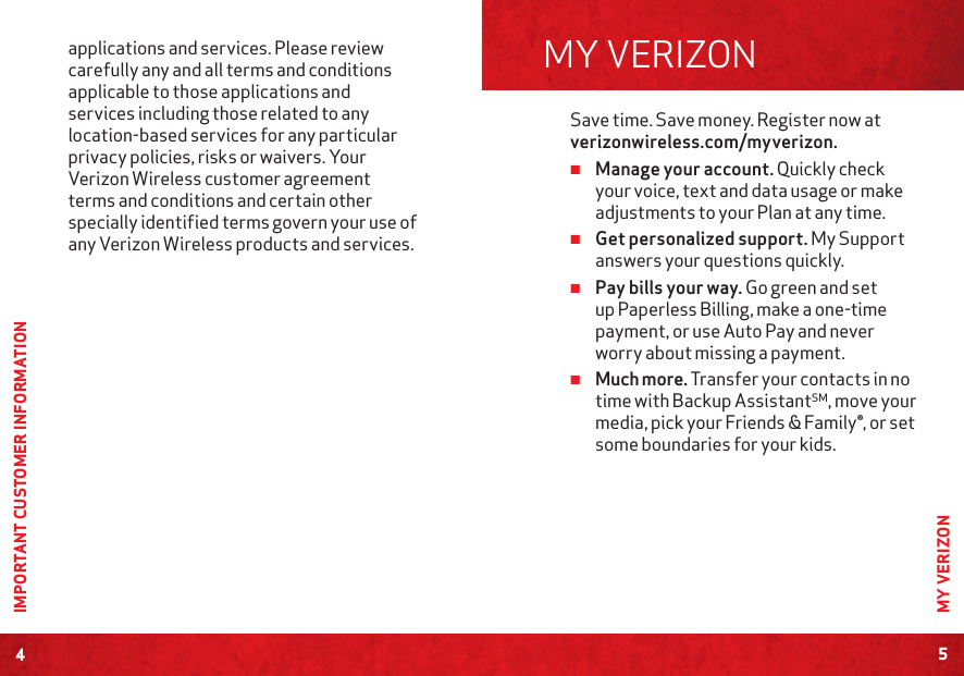 4IMPORTANT CUSTOMER INFORMATIONSave time. Save money. Register now at verizonwireless.com/myverizon. ≠Manage your account. Quickly check your voice, text and data usage or make adjustments to your Plan at any time. ≠Get personalized support. My Support answers your questions quickly. ≠Pay bills your way. Go green and set up Paperless Billing, make a one-time payment, or use Auto Pay and never worry about missing a payment. ≠Much more. Transfer your contacts in no time with Backup AssistantSM, move your media, pick your Friends &amp; Family®, or set some boundaries for your kids. MY VERIZON5MY VERIZONapplications and services. Please review carefully any and all terms and conditions applicable to those applications and services including those related to any location-based services for any particular privacy policies, risks or waivers. Your Verizon Wireless customer agreement terms and conditions and certain other specially identified terms govern your use of any Verizon Wireless products and services.