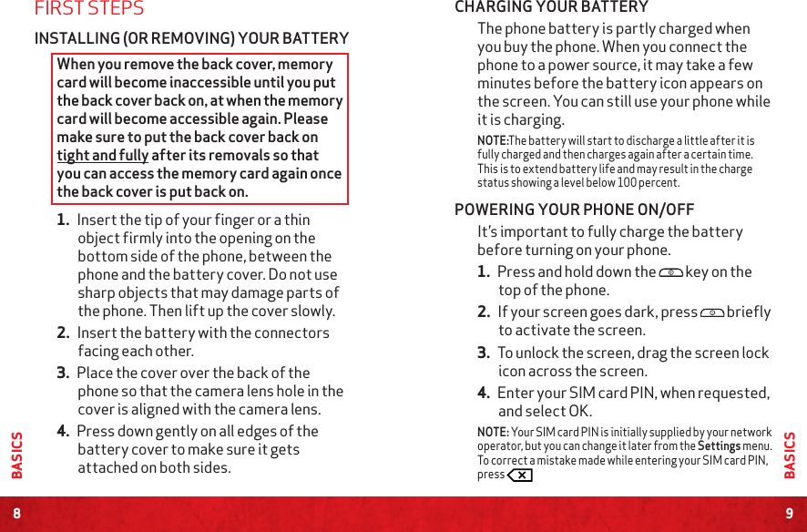 8BASICS9BASICSCHARGING YOUR BATTERYThe phone battery is partly charged when you buy the phone. When you connect the phone to a power source, it may take a few minutes before the battery icon appears on the screen. You can still use your phone while it is charging.NOTE:The battery will start to discharge a little after it is fully charged and then charges again after a certain time. This is to extend battery life and may result in the charge status showing a level below 100 percent. POWERING YOUR PHONE ON/OFFIt’s important to fully charge the battery before turning on your phone.1. Press and hold down the  key on the top of the phone. 2. If your screen goes dark, press  briefly to activate the screen. 3. To unlock the screen, drag the screen lock icon across the screen.4. Enter your SIM card PIN, when requested, and select OK. NOTE: Your SIM card PIN is initially supplied by your network operator, but you can change it later from the Settings menu. To correct a mistake made while entering your SIM card PIN, press FIRST STEPSINSTALLING (OR REMOVING) YOUR BATTERYWhen you remove the back cover, memory card will become inaccessible until you put the back cover back on, at when the memory card will become accessible again. Please make sure to put the back cover back on tight and fully after its removals so that you can access the memory card again once the back cover is put back on.1. Insert the tip of your finger or a thin object firmly into the opening on the bottom side of the phone, between the phone and the battery cover. Do not use sharp objects that may damage parts of the phone. Then lift up the cover slowly. 2. Insert the battery with the connectors facing each other.  3. Place the cover over the back of the phone so that the camera lens hole in the cover is aligned with the camera lens. 4. Press down gently on all edges of the battery cover to make sure it gets attached on both sides.