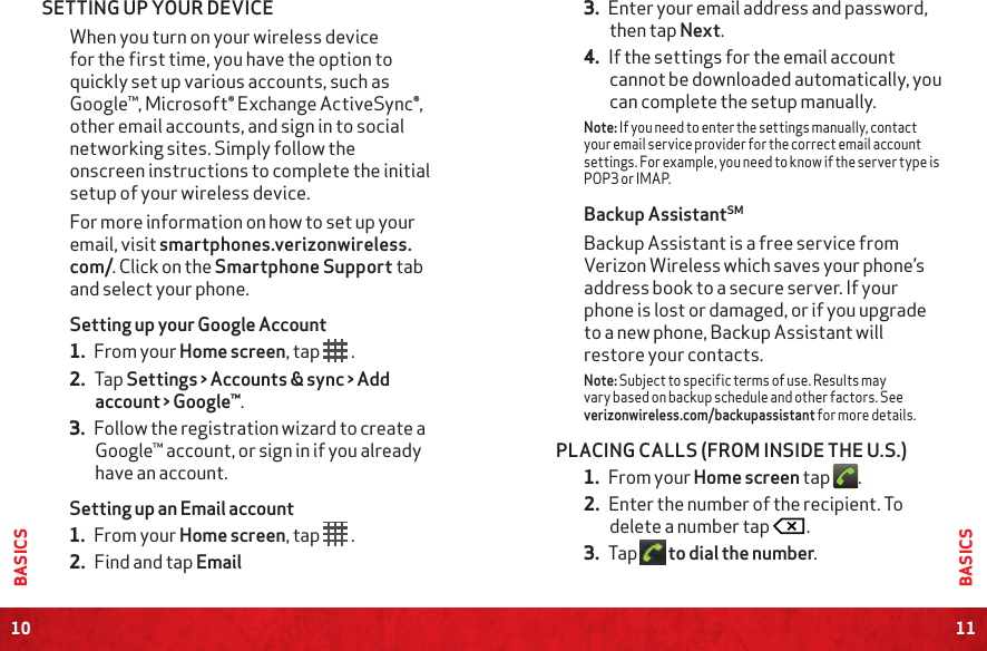 10BASICS11BASICSSETTING UP YOUR DEVICE When you turn on your wireless device for the first time, you have the option to quickly set up various accounts, such as Google™, Microsoft® Exchange ActiveSync®, other email accounts, and sign in to social networking sites. Simply follow the onscreen instructions to complete the initial setup of your wireless device.For more information on how to set up your email, visit smartphones.verizonwireless.com/. Click on the Smartphone Support tab and select your phone.Setting up your Google Account1. From your Home screen, tap  .2. Tap Settings &gt; Accounts &amp; sync &gt; Add account &gt; Google™.3. Follow the registration wizard to create a Google™ account, or sign in if you already have an account.Setting up an Email account1. From your Home screen, tap   .2. Find and tap Email3. Enter your email address and password, then tap Next.4. If the settings for the email account cannot be downloaded automatically, you can complete the setup manually.Note: If you need to enter the settings manually, contact your email service provider for the correct email account settings. For example, you need to know if the server type is POP3 or IMAP.Backup AssistantSMBackup Assistant is a free service from Verizon Wireless which saves your phone’s address book to a secure server. If your phone is lost or damaged, or if you upgrade to a new phone, Backup Assistant will restore your contacts.Note: Subject to specific terms of use. Results may vary based on backup schedule and other factors. See verizonwireless.com/backupassistant for more details.PLACING CALLS (FROM INSIDE THE U.S.)1. From your Home screen tap  .2. Enter the number of the recipient. To delete a number tap  .3. Tap   to dial the number.