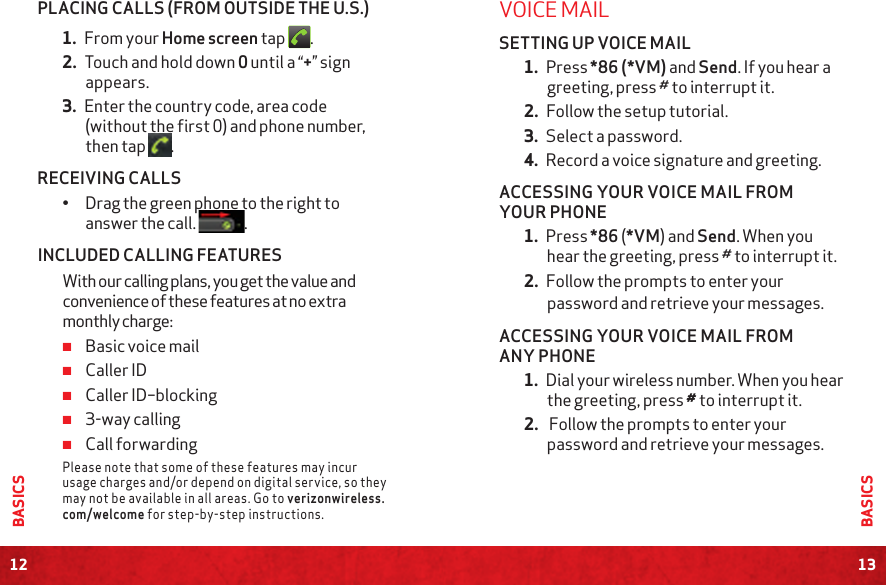 12BASICS13BASICSPLACING CALLS (FROM OUTSIDE THE U.S.)1. From your Home screen tap  .2. Touch and hold down 0 until a “+” sign appears.3. Enter the country code, area code (without the first 0) and phone number, then tap  .RECEIVING CALLS•  Drag the green phone to the right to answer the call. .INCLUDED CALLING FEATURESWith our calling plans, you get the value and convenience of these features at no extra monthly charge: ≠Basic voice mail ≠Caller ID ≠Caller ID–blocking ≠3-way calling ≠Call forwarding Please note that some of these features may incur usage charges and/or depend on digital service, so they may not be available in all areas. Go to verizonwireless.com/welcome for step-by-step instructions.VOICE MAILSETTING UP VOICE MAIL1. Press *86 (*VM) and Send. If you hear a greeting, press # to interrupt it.2. Follow the setup tutorial.3. Select a password.4. Record a voice signature and greeting.ACCESSING YOUR VOICE MAIL FROM YOUR PHONE1. Press *86 (*VM) and Send. When you hear the greeting, press # to interrupt it.2. Follow the prompts to enter your password and retrieve your messages.ACCESSING YOUR VOICE MAIL FROM ANY PHONE1. Dial your wireless number. When you hear the greeting, press # to interrupt it.2.  Follow the prompts to enter your password and retrieve your messages.