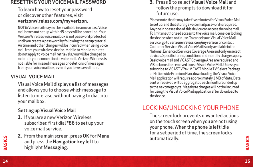 14BASICS15BASICS3. Press 6 to select Visual Voice Mail and follow the prompts to download it for future use.Please note that it may take five minutes for Visual Voice Mail to set up, and that storing a voice mail password is required. Anyone in possession of this device can access the voice mail. To limit unauthorized access to the voice mail, consider locking the device when not in use. To cancel your Visual Voice Mail service, go to verizonwireless.com/myverizon or contact Customer Service. Visual Voice Mail is only available in the National Enhanced Services Coverage Area and only on select devices. Specific terms, conditions and monthly charges apply. Basic voice mail and V CAST Coverage Area are required and V Block must be removed to use Visual Voice Mail. Unless you subscribe to V CAST VPak, V CAST Mobile TV Select Package or Nationwide Premium Plan, downloading the Visual Voice Mail application will require approximately 1 MB of data. Data sent or received will be aggregated each month, rounded up to the next megabyte. Megabyte charges will not be incurred for using the Visual Voice Mail application after download to the device.LOCKING/UNLOCKING YOUR PHONEThe screen lock prevents unwanted actions on the touch screen when you are not using your phone. When the phone is left idle for a set period of time, the screen locks automatically.RESETTING YOUR VOICE MAIL PASSWORDTo learn how to reset your password or discover other features, visit verizonwireless.com/myverizon.NOTE: Voice mail may not be available in some areas. Voice mailboxes not set up within 45 days will be cancelled. Your Verizon Wireless voice mailbox is not password protected until you create a password by following the setup tutorial. Airtime and other charges will be incurred when using voice mail from your wireless device. Mobile to Mobile minutes do not apply to voice mail retrievals; you will be charged to maintain your connection to voice mail. Verizon Wireless is not liable for missed messages or deletions of messages from your voice mailbox, even if you have saved them.VISUAL VOICE MAILVisual Voice Mail displays a list of messages and allows you to choose which message to listen to or erase, without having to dial into your mailbox. Setting up Visual Voice Mail 1. If you are a new Verizon Wireless subscriber, first dial *86 to set up your voice mail service.  2. From the main screen, press OK for Menu and press the Navigation key left to highlight Messaging. 