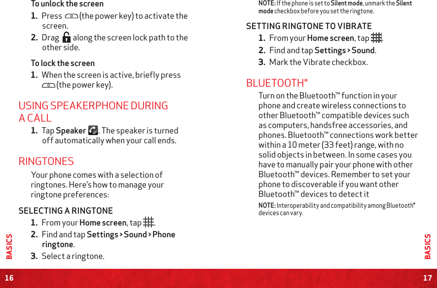 16BASICS17BASICSNOTE: If the phone is set to Silent mode, unmark the Silent mode checkbox before you set the ringtone.SETTING RINGTONE TO VIBRATE1. From your Home screen, tap .2. Find and tap Settings &gt; Sound.3. Mark the Vibrate checkbox.BLUETOOTH®Turn on the Bluetooth™ function in your phone and create wireless connections to other Bluetooth™ compatible devices such as computers, handsfree accessories, and phones. Bluetooth™ connections work better within a 10 meter (33 feet) range, with no solid objects in between. In some cases you have to manually pair your phone with other Bluetooth™ devices. Remember to set your phone to discoverable if you want other Bluetooth™ devices to detect itNOTE: Interoperability and compatibility among Bluetooth® devices can vary.To unlock the screen1. Press   (the power key) to activate the screen.2. Drag   along the screen lock path to the other side.To lock the screen1. When the screen is active, briefly press  (the power key).USING SPEAKERPHONE DURING A CALL1. Tap Speaker . The speaker is turned off automatically when your call ends.RINGTONESYour phone comes with a selection of ringtones. Here’s how to manage your ringtone preferences:SELECTING A RINGTONE1. From your Home screen, tap  .2. Find and tap Settings &gt; Sound &gt; Phone ringtone. 3. Select a ringtone. 