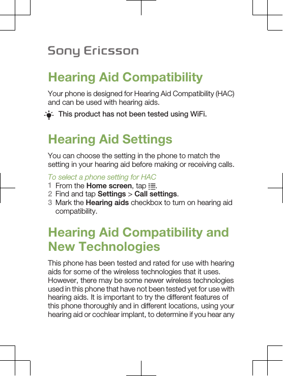 Hearing Aid CompatibilityYour phone is designed for Hearing Aid Compatibility (HAC)and can be used with hearing aids.This product has not been tested using WiFi.Hearing Aid SettingsYou can choose the setting in the phone to match thesetting in your hearing aid before making or receiving calls.To select a phone setting for HAC1From the Home screen, tap  .2Find and tap Settings &gt; Call settings.3Mark the Hearing aids checkbox to turn on hearing aidcompatibility.Hearing Aid Compatibility andNew TechnologiesThis phone has been tested and rated for use with hearingaids for some of the wireless technologies that it uses.However, there may be some newer wireless technologiesused in this phone that have not been tested yet for use withhearing aids. It is important to try the different features ofthis phone thoroughly and in different locations, using yourhearing aid or cochlear implant, to determine if you hear any