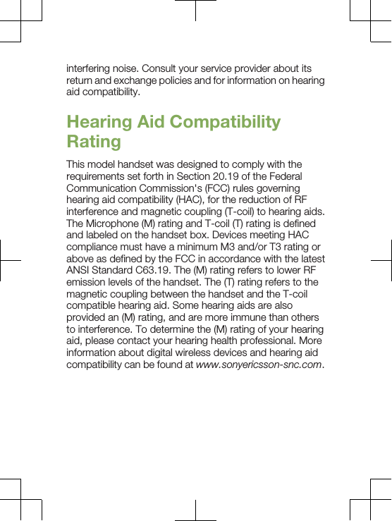 interfering noise. Consult your service provider about itsreturn and exchange policies and for information on hearingaid compatibility.Hearing Aid CompatibilityRatingThis model handset was designed to comply with therequirements set forth in Section 20.19 of the FederalCommunication Commission&apos;s (FCC) rules governinghearing aid compatibility (HAC), for the reduction of RFinterference and magnetic coupling (T-coil) to hearing aids.The Microphone (M) rating and T-coil (T) rating is definedand labeled on the handset box. Devices meeting HACcompliance must have a minimum M3 and/or T3 rating orabove as defined by the FCC in accordance with the latestANSI Standard C63.19. The (M) rating refers to lower RFemission levels of the handset. The (T) rating refers to themagnetic coupling between the handset and the T-coilcompatible hearing aid. Some hearing aids are alsoprovided an (M) rating, and are more immune than othersto interference. To determine the (M) rating of your hearingaid, please contact your hearing health professional. Moreinformation about digital wireless devices and hearing aidcompatibility can be found at www.sonyericsson-snc.com.