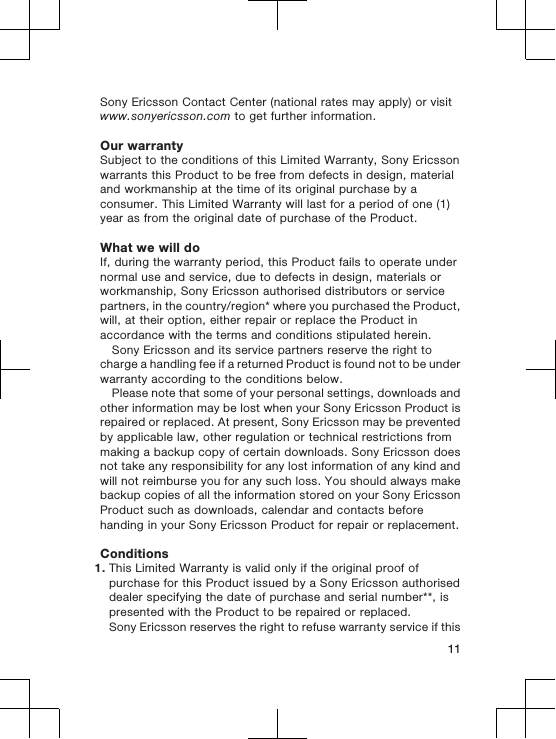 Sony Ericsson Contact Center (national rates may apply) or visitwww.sonyericsson.com to get further information.Our warrantySubject to the conditions of this Limited Warranty, Sony Ericssonwarrants this Product to be free from defects in design, materialand workmanship at the time of its original purchase by aconsumer. This Limited Warranty will last for a period of one (1)year as from the original date of purchase of the Product.What we will doIf, during the warranty period, this Product fails to operate undernormal use and service, due to defects in design, materials orworkmanship, Sony Ericsson authorised distributors or servicepartners, in the country/region* where you purchased the Product,will, at their option, either repair or replace the Product inaccordance with the terms and conditions stipulated herein.Sony Ericsson and its service partners reserve the right tocharge a handling fee if a returned Product is found not to be underwarranty according to the conditions below.Please note that some of your personal settings, downloads andother information may be lost when your Sony Ericsson Product isrepaired or replaced. At present, Sony Ericsson may be preventedby applicable law, other regulation or technical restrictions frommaking a backup copy of certain downloads. Sony Ericsson doesnot take any responsibility for any lost information of any kind andwill not reimburse you for any such loss. You should always makebackup copies of all the information stored on your Sony EricssonProduct such as downloads, calendar and contacts beforehanding in your Sony Ericsson Product for repair or replacement.Conditions1. This Limited Warranty is valid only if the original proof ofpurchase for this Product issued by a Sony Ericsson authoriseddealer specifying the date of purchase and serial number**, ispresented with the Product to be repaired or replaced.Sony Ericsson reserves the right to refuse warranty service if this11