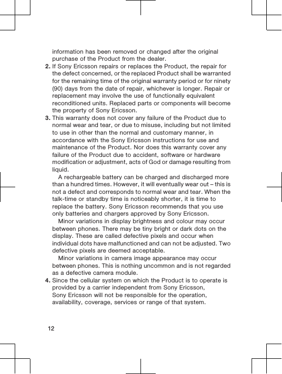 information has been removed or changed after the originalpurchase of the Product from the dealer.2. If Sony Ericsson repairs or replaces the Product, the repair forthe defect concerned, or the replaced Product shall be warrantedfor the remaining time of the original warranty period or for ninety(90) days from the date of repair, whichever is longer. Repair orreplacement may involve the use of functionally equivalentreconditioned units. Replaced parts or components will becomethe property of Sony Ericsson.3. This warranty does not cover any failure of the Product due tonormal wear and tear, or due to misuse, including but not limitedto use in other than the normal and customary manner, inaccordance with the Sony Ericsson instructions for use andmaintenance of the Product. Nor does this warranty cover anyfailure of the Product due to accident, software or hardwaremodification or adjustment, acts of God or damage resulting fromliquid.A rechargeable battery can be charged and discharged morethan a hundred times. However, it will eventually wear out – this isnot a defect and corresponds to normal wear and tear. When thetalk-time or standby time is noticeably shorter, it is time toreplace the battery. Sony Ericsson recommends that you useonly batteries and chargers approved by Sony Ericsson.Minor variations in display brightness and colour may occurbetween phones. There may be tiny bright or dark dots on thedisplay. These are called defective pixels and occur whenindividual dots have malfunctioned and can not be adjusted. Twodefective pixels are deemed acceptable.Minor variations in camera image appearance may occurbetween phones. This is nothing uncommon and is not regardedas a defective camera module.4. Since the cellular system on which the Product is to operate isprovided by a carrier independent from Sony Ericsson,Sony Ericsson will not be responsible for the operation,availability, coverage, services or range of that system.12