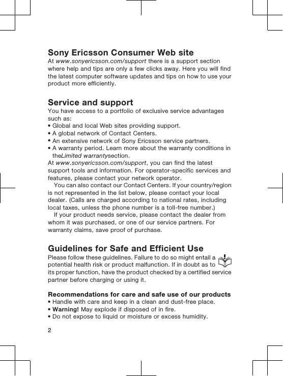 Sony Ericsson Consumer Web siteAt www.sonyericsson.com/support there is a support sectionwhere help and tips are only a few clicks away. Here you will findthe latest computer software updates and tips on how to use yourproduct more efficiently.Service and supportYou have access to a portfolio of exclusive service advantagessuch as:•Global and local Web sites providing support.•A global network of Contact Centers.•An extensive network of Sony Ericsson service partners.•A warranty period. Learn more about the warranty conditions intheLimited warrantysection.At www.sonyericsson.com/support, you can find the latestsupport tools and information. For operator-specific services andfeatures, please contact your network operator.You can also contact our Contact Centers. If your country/regionis not represented in the list below, please contact your localdealer. (Calls are charged according to national rates, includinglocal taxes, unless the phone number is a toll-free number.)If your product needs service, please contact the dealer fromwhom it was purchased, or one of our service partners. Forwarranty claims, save proof of purchase.Guidelines for Safe and Efficient UsePlease follow these guidelines. Failure to do so might entail apotential health risk or product malfunction. If in doubt as toits proper function, have the product checked by a certified servicepartner before charging or using it.Recommendations for care and safe use of our products•Handle with care and keep in a clean and dust-free place.•Warning! May explode if disposed of in fire.•Do not expose to liquid or moisture or excess humidity.2