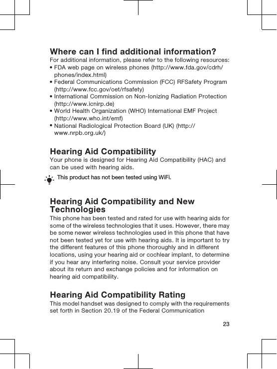 Where can I find additional information?For additional information, please refer to the following resources:•FDA web page on wireless phones (http://www.fda.gov/cdrh/phones/index.html)•Federal Communications Commission (FCC) RFSafety Program(http://www.fcc.gov/oet/rfsafety)•International Commission on Non-Ionizing Radiation Protection(http://www.icnirp.de)•World Health Organization (WHO) International EMF Project(http://www.who.int/emf)•National Radiological Protection Board (UK) (http://www.nrpb.org.uk/)Hearing Aid CompatibilityYour phone is designed for Hearing Aid Compatibility (HAC) andcan be used with hearing aids.This product has not been tested using WiFi.Hearing Aid Compatibility and NewTechnologiesThis phone has been tested and rated for use with hearing aids forsome of the wireless technologies that it uses. However, there maybe some newer wireless technologies used in this phone that havenot been tested yet for use with hearing aids. It is important to trythe different features of this phone thoroughly and in differentlocations, using your hearing aid or cochlear implant, to determineif you hear any interfering noise. Consult your service providerabout its return and exchange policies and for information onhearing aid compatibility.Hearing Aid Compatibility RatingThis model handset was designed to comply with the requirementsset forth in Section 20.19 of the Federal Communication23