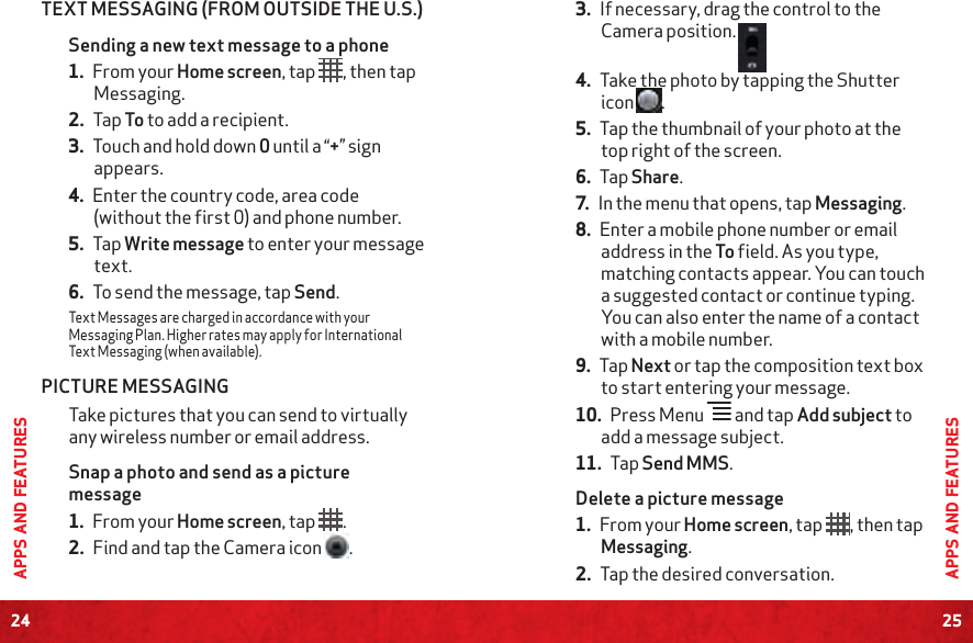 24APPS AND FEATURES25APPS AND FEATURESTEXT MESSAGING (FROM OUTSIDE THE U.S.)Sending a new text message to a phone1. From your Home screen, tap  , then tap Messaging.2. Tap To to add a recipient.3. Touch and hold down 0 until a “+” sign appears.4. Enter the country code, area code (without the first 0) and phone number.5. Tap Write message to enter your message text.6. To send the message, tap Send.Text Messages are charged in accordance with your Messaging Plan. Higher rates may apply for International Text Messaging (when available).PICTURE MESSAGINGTake pictures that you can send to virtually any wireless number or email address.Snap a photo and send as a picture message1. From your Home screen, tap .2. Find and tap the Camera icon  .3. If necessary, drag the control to the Camera position. 4. Take the photo by tapping the Shutter icon  .5. Tap the thumbnail of your photo at the top right of the screen.6. Tap Share.7. In the menu that opens, tap Messaging.8. Enter a mobile phone number or email address in the To field. As you type, matching contacts appear. You can touch a suggested contact or continue typing. You can also enter the name of a contact with a mobile number.9. Tap Next or tap the composition text box to start entering your message.10. Press Menu   and tap Add subject to add a message subject.11. Tap Send MMS.Delete a picture message1. From your Home screen, tap , then tap Messaging.2. Tap the desired conversation. 