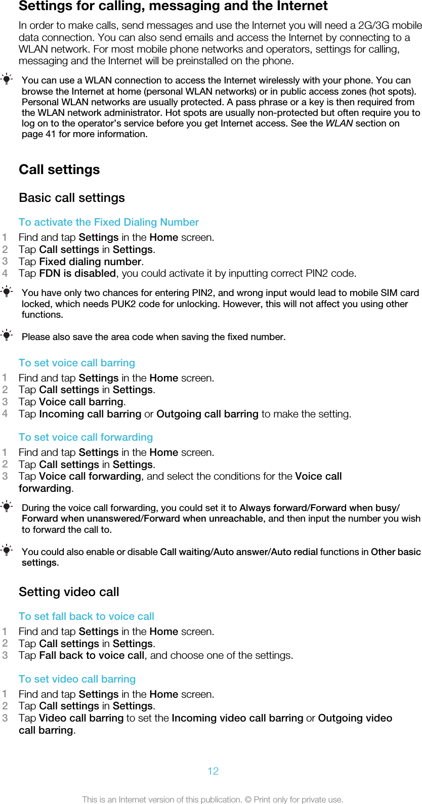 Settings for calling, messaging and the InternetIn order to make calls, send messages and use the Internet you will need a 2G/3G mobiledata connection. You can also send emails and access the Internet by connecting to aWLAN network. For most mobile phone networks and operators, settings for calling,messaging and the Internet will be preinstalled on the phone.You can use a WLAN connection to access the Internet wirelessly with your phone. You canbrowse the Internet at home (personal WLAN networks) or in public access zones (hot spots).Personal WLAN networks are usually protected. A pass phrase or a key is then required fromthe WLAN network administrator. Hot spots are usually non-protected but often require you tolog on to the operator’s service before you get Internet access. See the WLAN section onpage 41 for more information.Call settingsBasic call settingsTo activate the Fixed Dialing Number1Find and tap Settings in the Home screen.2Tap Call settings in Settings.3Tap Fixed dialing number.4Tap FDN is disabled, you could activate it by inputting correct PIN2 code.You have only two chances for entering PIN2, and wrong input would lead to mobile SIM cardlocked, which needs PUK2 code for unlocking. However, this will not affect you using otherfunctions.Please also save the area code when saving the fixed number.To set voice call barring1Find and tap Settings in the Home screen.2Tap Call settings in Settings.3Tap Voice call barring.4Tap Incoming call barring or Outgoing call barring to make the setting.To set voice call forwarding1Find and tap Settings in the Home screen.2Tap Call settings in Settings.3Tap Voice call forwarding, and select the conditions for the Voice callforwarding.During the voice call forwarding, you could set it to Always forward/Forward when busy/Forward when unanswered/Forward when unreachable, and then input the number you wishto forward the call to.You could also enable or disable Call waiting/Auto answer/Auto redial functions in Other basicsettings.Setting video callTo set fall back to voice call1Find and tap Settings in the Home screen.2Tap Call settings in Settings.3Tap Fall back to voice call, and choose one of the settings.To set video call barring1Find and tap Settings in the Home screen.2Tap Call settings in Settings.3Tap Video call barring to set the Incoming video call barring or Outgoing videocall barring.12This is an Internet version of this publication. © Print only for private use.