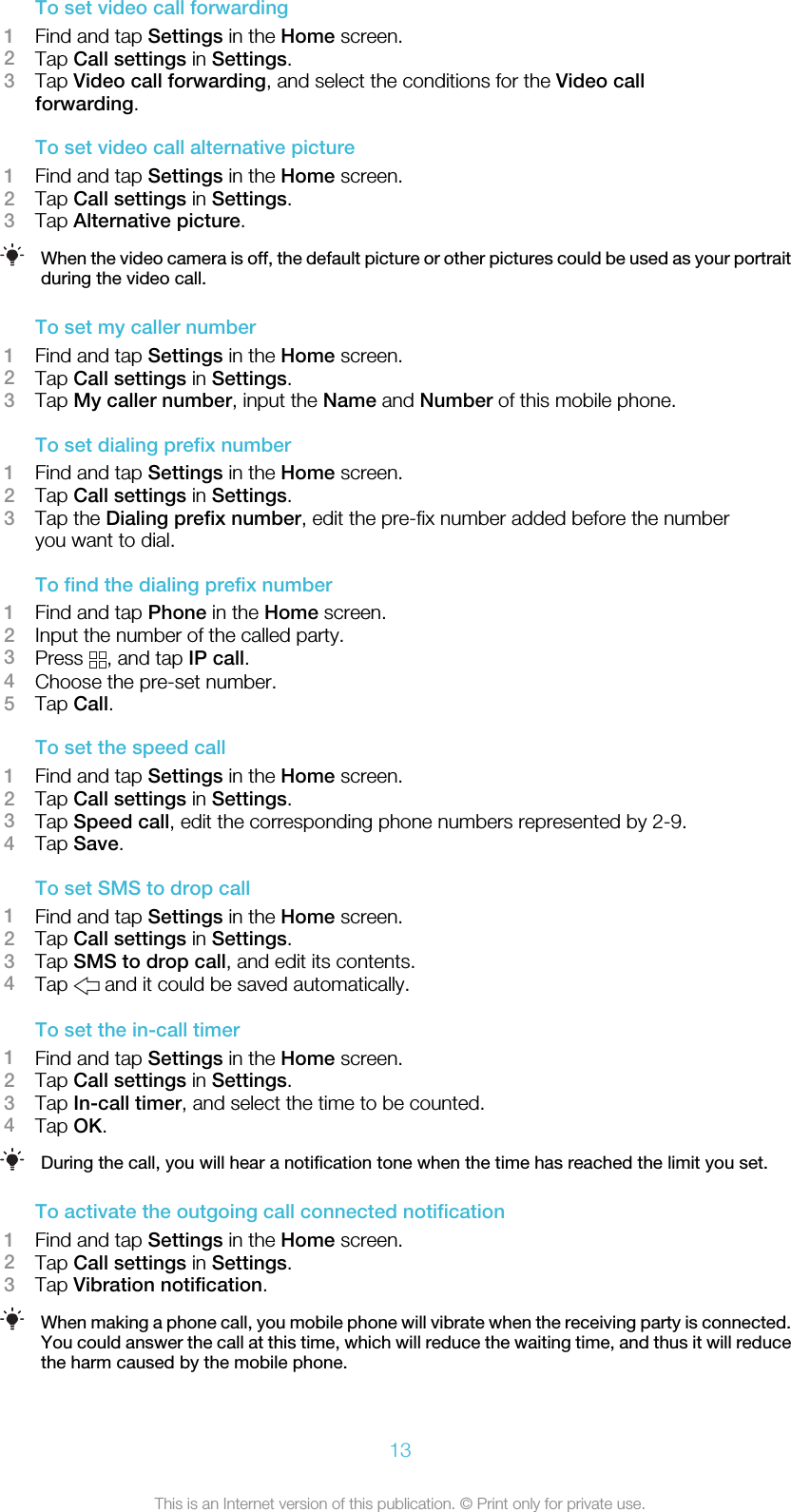 To set video call forwarding1Find and tap Settings in the Home screen.2Tap Call settings in Settings.3Tap Video call forwarding, and select the conditions for the Video callforwarding.To set video call alternative picture1Find and tap Settings in the Home screen.2Tap Call settings in Settings.3Tap Alternative picture.When the video camera is off, the default picture or other pictures could be used as your portraitduring the video call.To set my caller number1Find and tap Settings in the Home screen.2Tap Call settings in Settings.3Tap My caller number, input the Name and Number of this mobile phone.To set dialing prefix number1Find and tap Settings in the Home screen.2Tap Call settings in Settings.3Tap the Dialing prefix number, edit the pre-fix number added before the numberyou want to dial.To find the dialing prefix number1Find and tap Phone in the Home screen.2Input the number of the called party.3Press  , and tap IP call.4Choose the pre-set number.5Tap Call.To set the speed call1Find and tap Settings in the Home screen.2Tap Call settings in Settings.3Tap Speed call, edit the corresponding phone numbers represented by 2-9.4Tap Save.To set SMS to drop call1Find and tap Settings in the Home screen.2Tap Call settings in Settings.3Tap SMS to drop call, and edit its contents.4Tap   and it could be saved automatically.To set the in-call timer1Find and tap Settings in the Home screen.2Tap Call settings in Settings.3Tap In-call timer, and select the time to be counted.4Tap OK.During the call, you will hear a notification tone when the time has reached the limit you set.To activate the outgoing call connected notification1Find and tap Settings in the Home screen.2Tap Call settings in Settings.3Tap Vibration notification.When making a phone call, you mobile phone will vibrate when the receiving party is connected.You could answer the call at this time, which will reduce the waiting time, and thus it will reducethe harm caused by the mobile phone.13This is an Internet version of this publication. © Print only for private use.