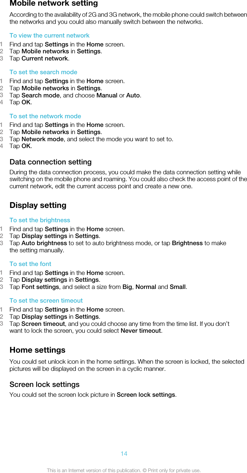 Mobile network settingAccording to the availability of 2G and 3G network, the mobile phone could switch betweenthe networks and you could also manually switch between the networks.To view the current network1Find and tap Settings in the Home screen.2Tap Mobile networks in Settings.3Tap Current network.To set the search mode1Find and tap Settings in the Home screen.2Tap Mobile networks in Settings.3Tap Search mode, and choose Manual or Auto.4Tap OK.To set the network mode1Find and tap Settings in the Home screen.2Tap Mobile networks in Settings.3Tap Network mode, and select the mode you want to set to.4Tap OK.Data connection settingDuring the data connection process, you could make the data connection setting whileswitching on the mobile phone and roaming. You could also check the access point of thecurrent network, edit the current access point and create a new one.Display settingTo set the brightness1Find and tap Settings in the Home screen.2Tap Display settings in Settings.3Tap Auto brightness to set to auto brightness mode, or tap Brightness to makethe setting manually.To set the font1Find and tap Settings in the Home screen.2Tap Display settings in Settings.3Tap Font settings, and select a size from Big, Normal and Small.To set the screen timeout1Find and tap Settings in the Home screen.2Tap Display settings in Settings.3Tap Screen timeout, and you could choose any time from the time list. If you don’twant to lock the screen, you could select Never timeout.Home settingsYou could set unlock icon in the home settings. When the screen is locked, the selectedpictures will be displayed on the screen in a cyclic manner.Screen lock settingsYou could set the screen lock picture in Screen lock settings.14This is an Internet version of this publication. © Print only for private use.