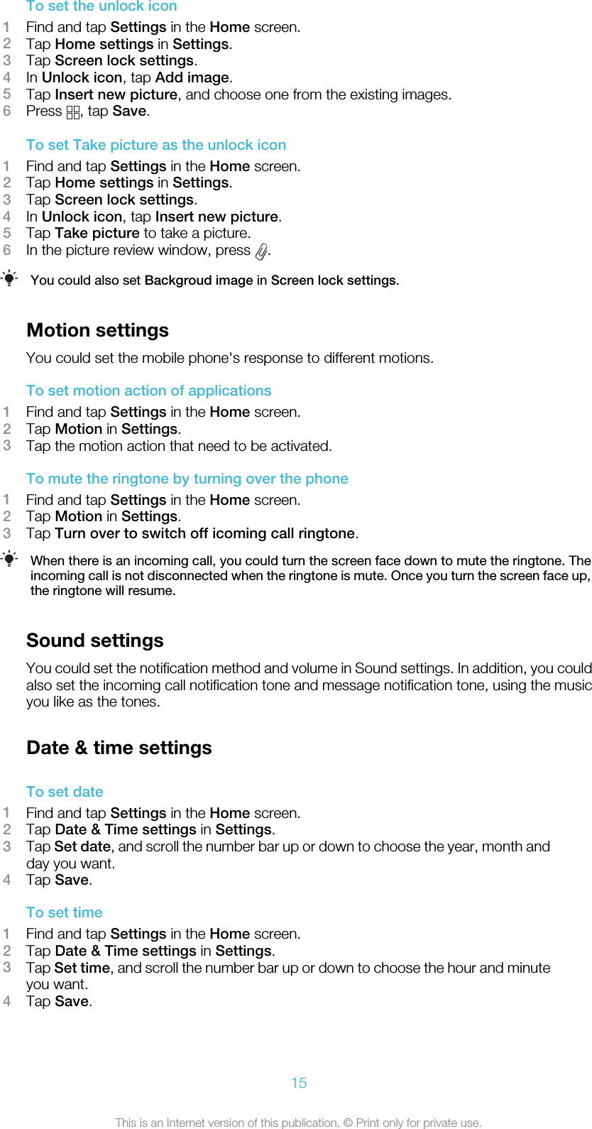 To set the unlock icon1Find and tap Settings in the Home screen.2Tap Home settings in Settings.3Tap Screen lock settings.4In Unlock icon, tap Add image.5Tap Insert new picture, and choose one from the existing images.6Press  , tap Save.To set Take picture as the unlock icon1Find and tap Settings in the Home screen.2Tap Home settings in Settings.3Tap Screen lock settings.4In Unlock icon, tap Insert new picture.5Tap Take picture to take a picture.6In the picture review window, press  .You could also set Backgroud image in Screen lock settings.Motion settingsYou could set the mobile phone&apos;s response to different motions.To set motion action of applications1Find and tap Settings in the Home screen.2Tap Motion in Settings.3Tap the motion action that need to be activated.To mute the ringtone by turning over the phone1Find and tap Settings in the Home screen.2Tap Motion in Settings.3Tap Turn over to switch off icoming call ringtone.When there is an incoming call, you could turn the screen face down to mute the ringtone. Theincoming call is not disconnected when the ringtone is mute. Once you turn the screen face up,the ringtone will resume.Sound settingsYou could set the notification method and volume in Sound settings. In addition, you couldalso set the incoming call notification tone and message notification tone, using the musicyou like as the tones.Date &amp; time settingsTo set date1Find and tap Settings in the Home screen.2Tap Date &amp; Time settings in Settings.3Tap Set date, and scroll the number bar up or down to choose the year, month andday you want.4Tap Save.To set time1Find and tap Settings in the Home screen.2Tap Date &amp; Time settings in Settings.3Tap Set time, and scroll the number bar up or down to choose the hour and minuteyou want.4Tap Save.15This is an Internet version of this publication. © Print only for private use.