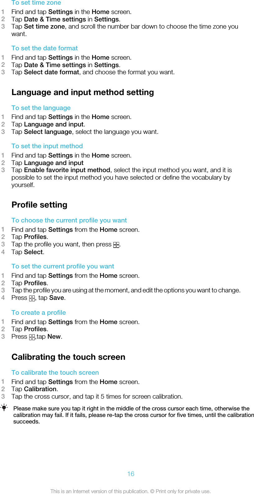 To set time zone1Find and tap Settings in the Home screen.2Tap Date &amp; Time settings in Settings.3Tap Set time zone, and scroll the number bar down to choose the time zone youwant.To set the date format1Find and tap Settings in the Home screen.2Tap Date &amp; Time settings in Settings.3Tap Select date format, and choose the format you want.Language and input method settingTo set the language1Find and tap Settings in the Home screen.2Tap Language and input.3Tap Select language, select the language you want.To set the input method1Find and tap Settings in the Home screen.2Tap Language and input3Tap Enable favorite input method, select the input method you want, and it ispossible to set the input method you have selected or define the vocabulary byyourself.Profile settingTo choose the current profile you want1Find and tap Settings from the Home screen.2Tap Profiles.3Tap the profile you want, then press  .4Tap Select.To set the current profile you want1Find and tap Settings from the Home screen.2Tap Profiles.3Tap the profile you are using at the moment, and edit the options you want to change.4Press  , tap Save.To create a profile1Find and tap Settings from the Home screen.2Tap Profiles.3Press  ,tap New.Calibrating the touch screenTo calibrate the touch screen1Find and tap Settings from the Home screen.2Tap Calibration.3Tap the cross cursor, and tap it 5 times for screen calibration.Please make sure you tap it right in the middle of the cross cursor each time, otherwise thecalibration may fail. If it fails, please re-tap the cross cursor for five times, until the calibrationsucceeds.16This is an Internet version of this publication. © Print only for private use.