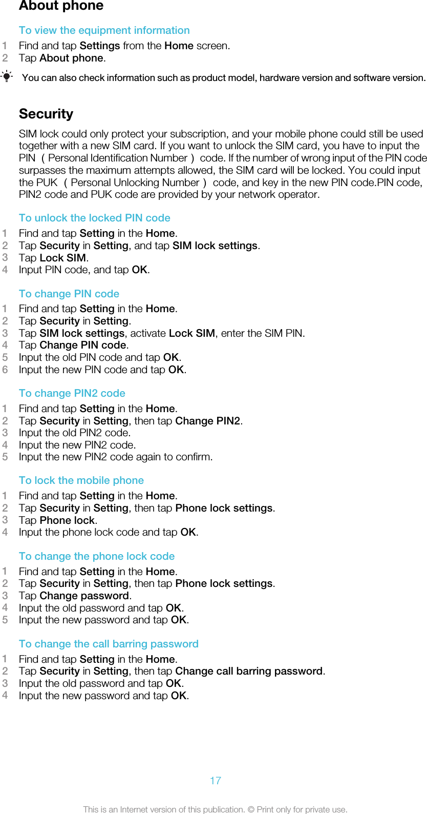 About phoneTo view the equipment information1Find and tap Settings from the Home screen.2Tap About phone.You can also check information such as product model, hardware version and software version.SecuritySIM lock could only protect your subscription, and your mobile phone could still be usedtogether with a new SIM card. If you want to unlock the SIM card, you have to input thePIN （Personal Identification Number） code. If the number of wrong input of the PIN codesurpasses the maximum attempts allowed, the SIM card will be locked. You could inputthe PUK （Personal Unlocking Number） code, and key in the new PIN code.PIN code,PIN2 code and PUK code are provided by your network operator.To unlock the locked PIN code1Find and tap Setting in the Home.2Tap Security in Setting, and tap SIM lock settings.3Tap Lock SIM.4Input PIN code, and tap OK.To change PIN code1Find and tap Setting in the Home.2Tap Security in Setting.3Tap SIM lock settings, activate Lock SIM, enter the SIM PIN.4Tap Change PIN code.5Input the old PIN code and tap OK.6Input the new PIN code and tap OK.To change PIN2 code1Find and tap Setting in the Home.2Tap Security in Setting, then tap Change PIN2.3Input the old PIN2 code.4Input the new PIN2 code.5Input the new PIN2 code again to confirm.To lock the mobile phone1Find and tap Setting in the Home.2Tap Security in Setting, then tap Phone lock settings.3Tap Phone lock.4Input the phone lock code and tap OK.To change the phone lock code1Find and tap Setting in the Home.2Tap Security in Setting, then tap Phone lock settings.3Tap Change password.4Input the old password and tap OK.5Input the new password and tap OK.To change the call barring password1Find and tap Setting in the Home.2Tap Security in Setting, then tap Change call barring password.3Input the old password and tap OK.4Input the new password and tap OK.17This is an Internet version of this publication. © Print only for private use.