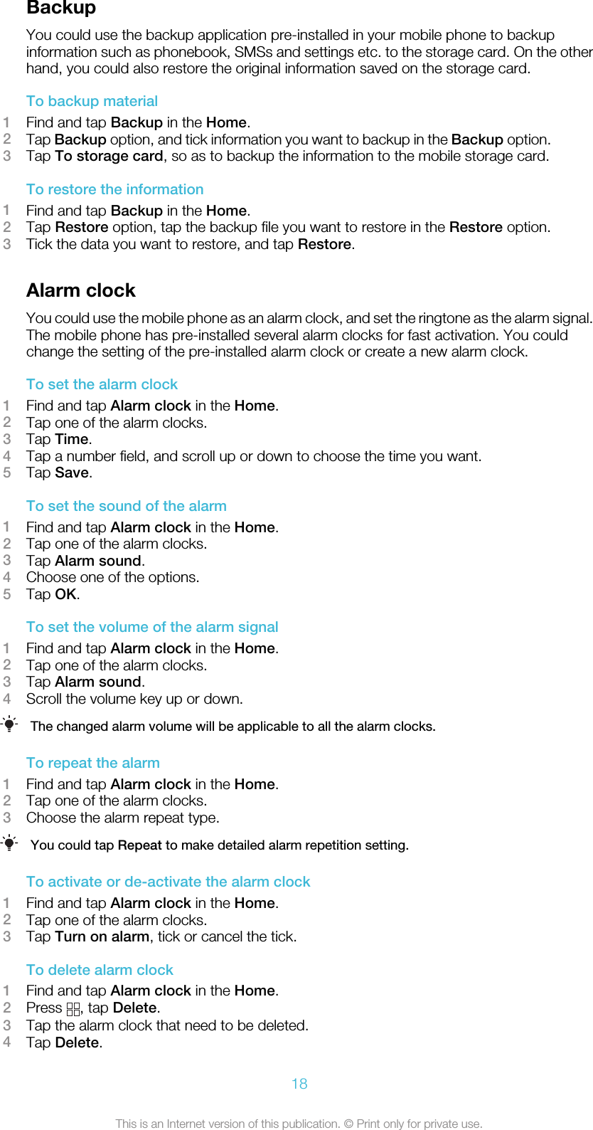 BackupYou could use the backup application pre-installed in your mobile phone to backupinformation such as phonebook, SMSs and settings etc. to the storage card. On the otherhand, you could also restore the original information saved on the storage card.To backup material1Find and tap Backup in the Home.2Tap Backup option, and tick information you want to backup in the Backup option.3Tap To storage card, so as to backup the information to the mobile storage card.To restore the information1Find and tap Backup in the Home.2Tap Restore option, tap the backup file you want to restore in the Restore option.3Tick the data you want to restore, and tap Restore.Alarm clockYou could use the mobile phone as an alarm clock, and set the ringtone as the alarm signal.The mobile phone has pre-installed several alarm clocks for fast activation. You couldchange the setting of the pre-installed alarm clock or create a new alarm clock.To set the alarm clock1Find and tap Alarm clock in the Home.2Tap one of the alarm clocks.3Tap Time.4Tap a number field, and scroll up or down to choose the time you want.5Tap Save.To set the sound of the alarm1Find and tap Alarm clock in the Home.2Tap one of the alarm clocks.3Tap Alarm sound.4Choose one of the options.5Tap OK.To set the volume of the alarm signal1Find and tap Alarm clock in the Home.2Tap one of the alarm clocks.3Tap Alarm sound.4Scroll the volume key up or down.The changed alarm volume will be applicable to all the alarm clocks.To repeat the alarm1Find and tap Alarm clock in the Home.2Tap one of the alarm clocks.3Choose the alarm repeat type.You could tap Repeat to make detailed alarm repetition setting.To activate or de-activate the alarm clock1Find and tap Alarm clock in the Home.2Tap one of the alarm clocks.3Tap Turn on alarm, tick or cancel the tick.To delete alarm clock1Find and tap Alarm clock in the Home.2Press  , tap Delete.3Tap the alarm clock that need to be deleted.4Tap Delete.18This is an Internet version of this publication. © Print only for private use.