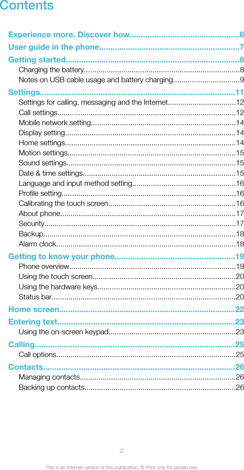 ContentsExperience more. Discover how.................................................6User guide in the phone...............................................................7Getting started..............................................................................8Charging the battery...........................................................................8Notes on USB cable usage and battery charging................................9Settings.......................................................................................11Settings for calling, messaging and the Internet.................................12Call settings......................................................................................12Mobile network setting......................................................................14Display setting...................................................................................14Home settings...................................................................................14Motion settings.................................................................................15Sound settings..................................................................................15Date &amp; time settings..........................................................................15Language and input method setting..................................................16Profile setting....................................................................................16Calibrating the touch screen..............................................................16About phone.....................................................................................17Security.............................................................................................17Backup.............................................................................................18Alarm clock.......................................................................................18Getting to know your phone......................................................19Phone overview.................................................................................19Using the touch screen.....................................................................20Using the hardware keys...................................................................20Status bar.........................................................................................20Home screen...............................................................................22Entering text...............................................................................23Using the on-screen keypad.............................................................23Calling..........................................................................................25Call options.......................................................................................25Contacts......................................................................................26Managing contacts...........................................................................26Backing up contacts.........................................................................262This is an Internet version of this publication. © Print only for private use.