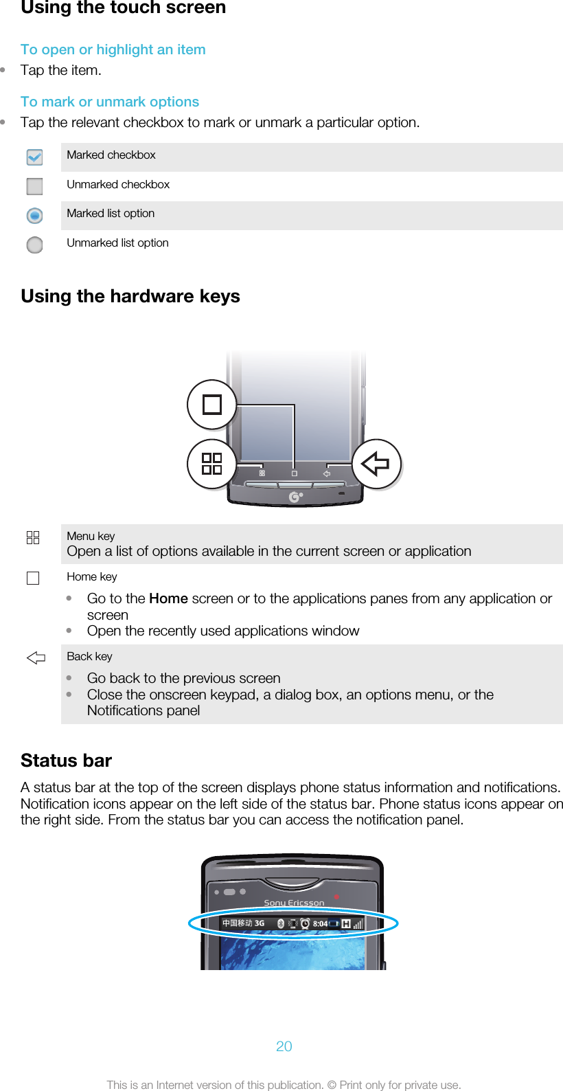 Using the touch screenTo open or highlight an item•Tap the item.To mark or unmark options•Tap the relevant checkbox to mark or unmark a particular option.Marked checkboxUnmarked checkboxMarked list optionUnmarked list optionUsing the hardware keysMenu keyOpen a list of options available in the current screen or application  Home key•Go to the Home screen or to the applications panes from any application orscreen•Open the recently used applications window Back key•Go back to the previous screen•Close the onscreen keypad, a dialog box, an options menu, or theNotifications panel Status barA status bar at the top of the screen displays phone status information and notifications.Notification icons appear on the left side of the status bar. Phone status icons appear onthe right side. From the status bar you can access the notification panel.20This is an Internet version of this publication. © Print only for private use.