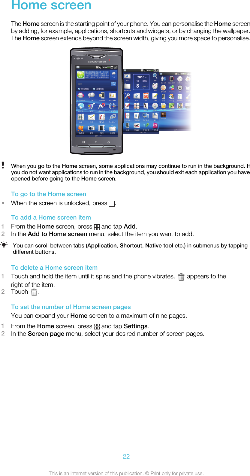 Home screenThe Home screen is the starting point of your phone. You can personalise the Home screenby adding, for example, applications, shortcuts and widgets, or by changing the wallpaper.The Home screen extends beyond the screen width, giving you more space to personalise.When you go to the Home screen, some applications may continue to run in the background. Ifyou do not want applications to run in the background, you should exit each application you haveopened before going to the Home screen.To go to the Home screen•When the screen is unlocked, press  .To add a Home screen item1From the Home screen, press   and tap Add.2In the Add to Home screen menu, select the item you want to add.You can scroll between tabs (Application, Shortcut, Native tool etc.) in submenus by tappingdifferent buttons.To delete a Home screen item1Touch and hold the item until it spins and the phone vibrates.   appears to theright of the item.2Touch  .To set the number of Home screen pagesYou can expand your Home screen to a maximum of nine pages.1From the Home screen, press   and tap Settings.2In the Screen page menu, select your desired number of screen pages.22This is an Internet version of this publication. © Print only for private use.