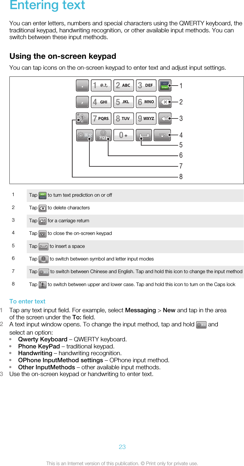 Entering textYou can enter letters, numbers and special characters using the QWERTY keyboard, thetraditional keypad, handwriting recognition, or other available input methods. You canswitch between these input methods.Using the on-screen keypadYou can tap icons on the on-screen keypad to enter text and adjust input settings.ABCJKLTUVDEFMNOWXYZ@.?,?123PQRSGHI0,.123456789+516782341Tap   to turn text prediction on or off2Tap   to delete characters3Tap   for a carriage return4Tap   to close the on-screen keypad5Tap   to insert a space6Tap ?123 to switch between symbol and letter input modes7Tap   to switch between Chinese and English. Tap and hold this icon to change the input method8Tap   to switch between upper and lower case. Tap and hold this icon to turn on the Caps lockTo enter text1Tap any text input field. For example, select Messaging &gt; New and tap in the areaof the screen under the To: field.2A text input window opens. To change the input method, tap and hold   andselect an option:•Qwerty Keyboard – QWERTY keyboard.•Phone KeyPad – traditional keypad.•Handwriting – handwriting recognition.•OPhone InputMethod settings – OPhone input method.•Other InputMethods – other available input methods.3Use the on-screen keypad or handwriting to enter text.23This is an Internet version of this publication. © Print only for private use.